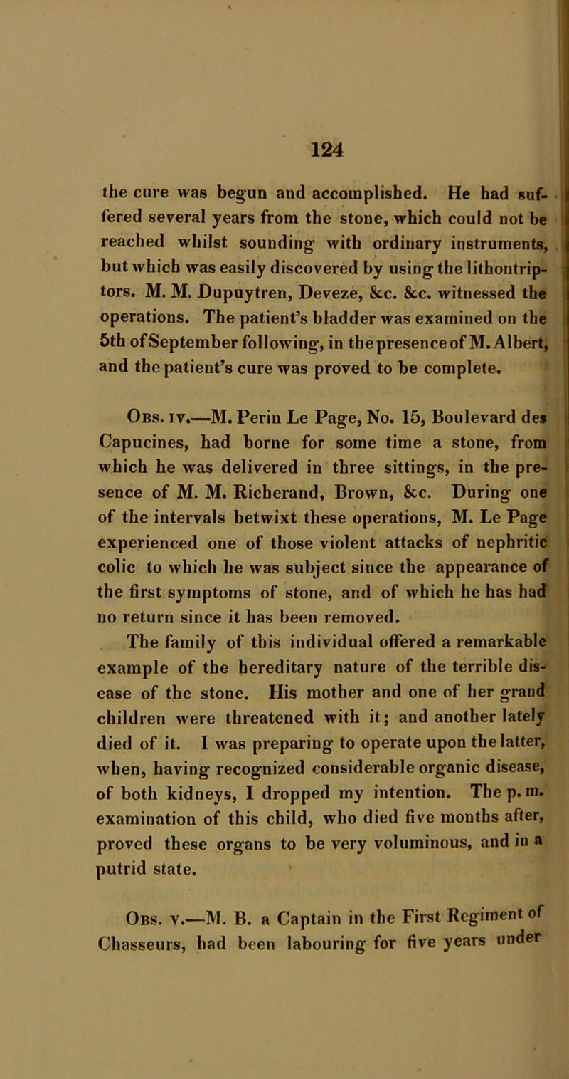 the cure was begun and accomplished. He had suf- • fered several years from the stone, which could not be reached whilst sounding’ with ordinary instruments, i but which was easily discovered by using the lithontrip- ] tors. M. M. Dupuytren, Deveze, &c. &c. witnessed the i operations. The patient’s bladder was examined on the i 5th ofSeptember following, in thepresenceofM.Albert, i and the patient’s cure was proved to be complete. Obs. IV.—M. Perin Le Page, No. 15, Boulevard des ' Capucines, had borne for some time a stone, from !l which he was delivered in three sittings, in the pre- i sence of M. M. Richerand, Brown, &c. During one of the intervals betwixt these operations, M. Le Page experienced one of those violent attacks of nephritic colic to which he was subject since the appearance of the first symptoms of stone, and of which he has had no return since it has been removed. The family of this individual offered a remarkable example of the hereditary nature of the terrible dis- ease of the stone. His mother and one of her grand children were threatened with it; and another lately died of it. I was preparing to operate upon the latter, when, having recognized considerable organic disease, of both kidneys, I dropped my intention. Thep. m. examination of this child, who died five months after, proved these organs to be very voluminous, and in a putrid state. Obs. V.—M. B. a Captain in the First Regiment of Chasseurs, had been labouring for five years under