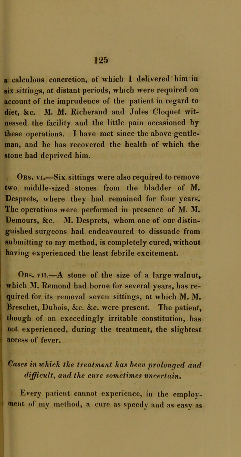 a calculous concretion, of whicli 1 delivered'him in six sittings, at distant periods, which were required on account of the imprudence of the patient in regard to diet, &c. M. M. Richerand and Jules Cloquet wit- nessed the facility and the little pain occasioned by these operations. I have met since the above gentle- man, and he has recovered the health of which the stone had deprived him. Obs. VI.—Six sittings were also required to remove two middle-sized stones from the bladder of M. Desprets, where they had remained for four years. The operations were performed in presence of M. M. Demours, &c. M. Desprets, whom one of our distin- guished surgeons had endeavoured to dissuade from submitting to my method, is completely cured, without having experienced the least febrile excitement. Obs. vit.—A stone of the size of a large walnut, which M. Remond had borne for several years, has re- quired for its removal seven sittings, at which M. M. Breschet, Dubois, &c. &c. were present. The patient, 1 though of an exceedingly irritable constitution, has i not experienced, during the treatment, the slightest >. access of fever. Cases in which the treatment has been prolonged and difficult, and the cure sometimes uncertain. Every patient cannot experience, in the employ- ment of my method, a cure as speedy ami as easy as