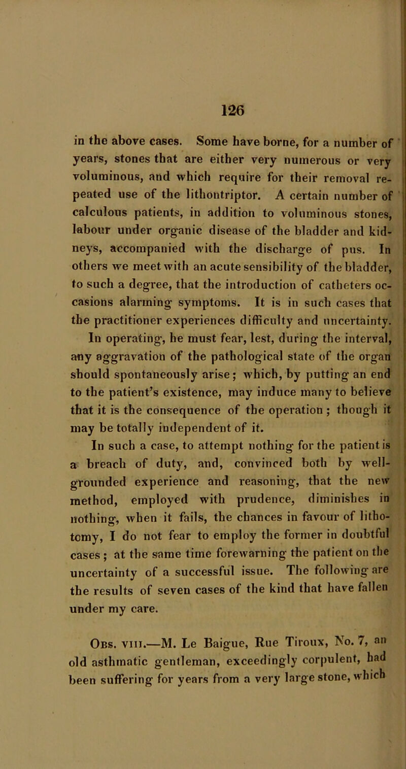 in the above cases. Some have borne, for a number of ; years, stones that are either very numerous or very | voluminous, and which require for their removal re- i peated use of the lithontriptor. A certain number of t calculous patients, in addition to voluminous stones, i labour under organic disease of the bladder and kid- I neys, accompanied with the discharge of pus. In others we meet with an acute sensibility of the bladder, | to such a degree, that the introduction of catheters oc- : casions alarming symptoms. It is in such cases that li the practitioner experiences difficulty and uncertainty. In operating, he must fear, lest, during the interval, any aggravation of the pathological state of the organ i should spontaneously arise; which, by putting an end I to the patient’s existence, may induce many to believe ^ that it is the consequence of the operation ; though it i may be totally independent of it. In such a case, to attempt nothing for the patient is i a breach of duty, and, convinced both by well- I grounded experience and reasoning, that the new < method, employed with prudence, diminishes in nothing, when it fails, the chances in favour of litho- tomy, I do not fear to employ the former in doubtful cases ; at the same time forewarning the patient on the uncei’tainty of a successful issue. The following are the results of seven cases of the kind that have fallen under my care. Oes. VIII.—M. Le Baigue, Rue Tiroux, No. 7, an old asthmatic gentleman, exceedingly corpulent, had been suffering for years from a very large stone, which