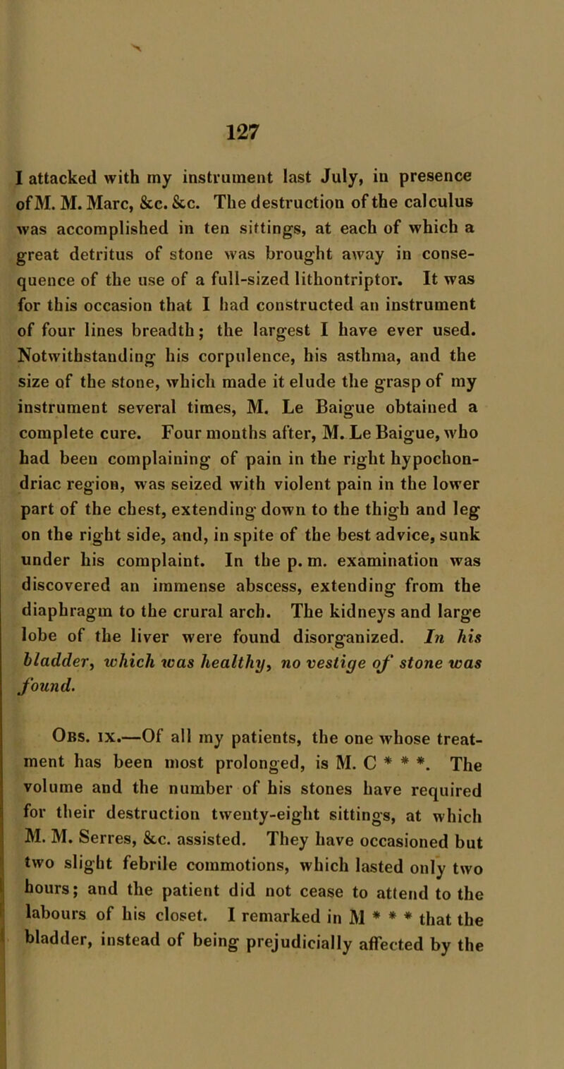 I attacked with my instrument last July, in presence ofM. M. Marc, &c. &c. The destruction of the calculus was accomplished in ten sittings, at each of which a great detritus of stone was brought away in conse- quence of the use of a full-sized lithontriptor. It was for this occasion that I had constructed an instrument of four lines breadth; the largest I have ever used. Notwithstanding his corpulence, his asthma, and the size of the stone, which made it elude the grasp of my instrument several times, M. Le Baigue obtained a complete cure. Four months after, M. Le Baigue, who had been complaining of pain in the right hypochon- driac region, was seized with violent pain in the lower part of the chest, extending down to the thigh and leg on the right side, and, in spite of the best advice, sunk under his complaint. In the p. m. examination was discovered an immense abscess, extending from the diaphragm to the crural arch. The kidneys and large lobe of the liver were found disorganized. In his bladder^ which was healthy^ no vestige oj' stone was found. Obs. IX.—Of all my patients, the one whose treat- ment has been most prolonged, is M. C * * *. The volume and the number of his stones have required for their destruction twenty-eight sittings, at which M. M. Serres, &c. assisted. They have occasioned but tAvo slight febrile commotions, which lasted only two It hours; and the patient did not cease to attend to the labours of his closet. I remarked in M * * * that the , bladder, instead of being prejudicially affected by the i