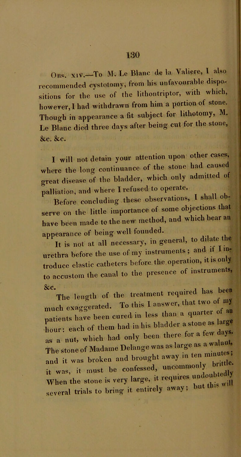 Ob«s. XIV.—To M. Le Blanc de la Valiere, 1 also recommended cystotomy, from his unfavourable dispo- sitions for the use of the lithontriptor, with which, however,! had withdrawn from him a portion of stone. Though in appearance a fit subject for lithotomy, M. Le Blanc died three days after being cut for the stone, &c. &c. I will not detain your attention upon other cases, where the long continuance of the stone had caused great disease of the bladder, which only admitted ot palliation, and where I refused to operate. Before concluding these observations, I shall ob- serve on the little importance of some objections that have been made to the new method, and which bear an appearance of being well founded. It is not at all necessary, in general, to dilate he urethra before the use of my instruments ; and it mr troduce elastic catheters before the operation, it is only to accustom the canal to the presence of instruments. ^^The length of the treatment required has been much exacrgerated. To this 1 answer, that two of niy ha« been cnred in le. Iban a ,nar.er o a Lour: each of them Lad in Lis bladder a stone as larg o, a nut. vrlnch had only been there The stone of Madame Delange was as large as . and it was broken and brought away in en i ’ it was, it mnst be confessed. When the stone is very large, it reqmres J[ several trials to bring it entirely away; but thn