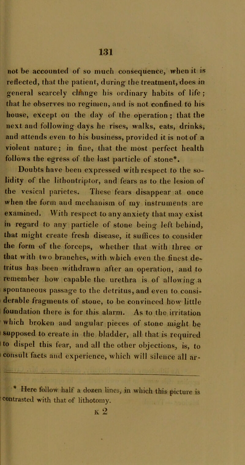 not be accounted of so much consequence, when it is reflected, that the patient, during the treatment, does in general scarcely clfluige his ordinary habits of life; that he observes no regimen, and is not confined to his house, except on the day of the operation ; that the next and following days he rises, walks, eats, drinks, and attends even to his business, provided it is not of a violent nature; in fine, that the most perfect health follows the egress of the last particle of stone*. Doubts have been expressed with respect to the so- lidity of the lithontriptor, and fears as to the lesion of the vesical parietes. These fears disappear at once when the form and mechanism of my instruments are examined. With respect to any anxiety that may exist in regard to any particle of stone being left behind, that might create fresh disease, it suffices to consider the form of the forceps, whether that Avith three or that with two branches, with Avhich even the finest de- tritus has been withdrawn after an operation, and to remember how capable the urethra is of allowing a spontaneous passage to the detritus, and even to consi- ' derable fragments of stone, to be convinced how little foundation there is for this alarm. As to the irritation which broken and angular pieces of stone might be I supposed to create in the bladder, all that is required I to dispel this fear, and all the other objections, is, to t consult facts and experience, which will silence all ar- * Here follow half a dozen lines, in which this picture is ^ contrasted with that of lithotomy. k2