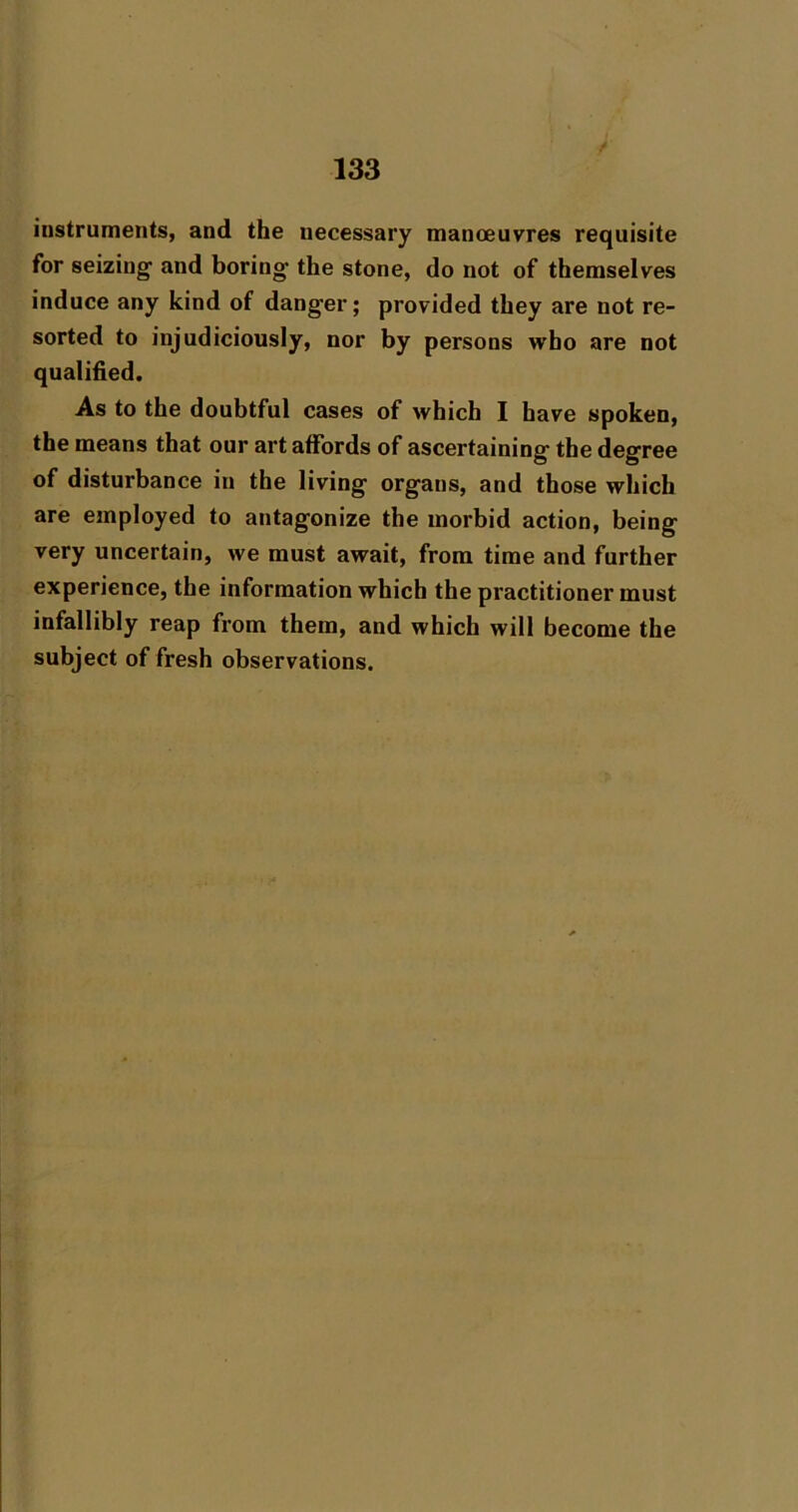 instruments, and the necessary manoeuvres requisite for seizing and boring the stone, do not of themselves induce any kind of danger; provided they are not re- sorted to injudiciously, nor by persons who are not qualified. As to the doubtful cases of which I have spoken, the means that our art affords of ascertaining the degree of disturbance in the living organs, and those which are employed to antagonize the morbid action, being very uncertain, we must await, from time and further experience, the information which the practitioner must infallibly reap from them, and which will become the subject of fresh observations.