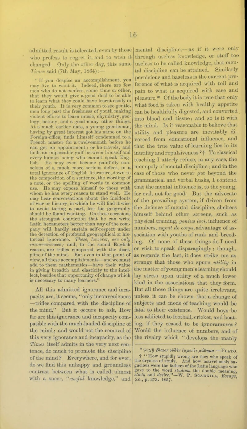 admitted result is tolerated, even by those who profess to regret it. and to wish it changed. Only the other day, this same Times said (7ih May, 1864) :-  If you despise an accomplishment, you may live to want it. Indeed, there are few men who do not confess, some time or other, that they would give a good deal to be able to learn what they could have learnt easily in i beir youth. It is very common to see gentle- men long past the freshness of youth making violent efforts to learn music, chymistry, geo- logy, botany, and a good many other things. At a much earlier date, a young gentleman, having by great interest got his name on the Foreign-office, finds himself condemned to a French master for a twelvemonth before lie can get an appointment; or he travels, and finds an impassable gulf between himself and every human being who cannot speak Eng- lish. He may even become painfully con- scious of a much more serious defect, in a total ignorance of English literature, down to the composition of a sentence, the wording of a note, or the spelling of words in common use. He may expose himself to those with whom he has every reason to stand well. He may hear conversations about the incidents of war or history, in which he will find it wise to avoid taking a part, lest his geography should be found wanting. On these occasions the strongest conviction that he can write Latin hexameters better than any of the com- pany will hardly sustain self-respect under the detection of profound geographical or his- torical ignorance. These, however, are only inconveniences; and, to the sound English reason, are trifles compared with the disci- pline of the mind. But even in that point of view, all these accomplishments—and we must add to them mathematics—have their value in giving breadth and elasticity to the intel- lect, besides that opportunity of change which is necessary to many learners. All this admitted ignorance and inca- pacity are, it seems, only inconveniences —trifles compared with the discipline of the mind. But it occurs to ask, How far are this ignorance and incapacity com- patible with the much-lauded discipline of* the mind; and would not the removal of this very ignorance and incapacity, as the Tiuies itself admits in the very next sen- tence, do much to promote the discipline of the mind ? Everywhere, and for ever, do we find this unhappy and groundless contrast between what is called, almost with a sneer, useful knowledge, and mental discipline,—as if it were only through useless knowledge, or stuff too useless to be called knowledge, that men- tal discipline can be attained. Similarly pernicious and baseless is the current pre- ference of what is acquired with toil and pain to what is acquired with ease and pleasure.* Of the body it is true that only what food is taken with healthy appetite can be healthfully digested, and converted into blood and tissue; and so is it with the mind. Is it reasonable to believe that utility and pleasure are inevitably di- vorced from educational influence, and that the true value of learning lies in its inutility and repulsiveness ?f To classical teaching I utterly refuse, in any case, the monopoly of mental discipline; and in the case of those who never get beyond the grammatical and verbal husks, I contend that the mental influence is, to the young, for evil, not for good. But the advocate of the prevailing system, if drives from the defence of mental discipline, shelters himself behind other screens, such as physical training, genius loci, influence of numbers, esprit dc corps, advantage of as- sociation with }Touths of rank and breed- ing. Of none of these things do I need or wish to speak disparagingly; though, as regards the last, it does strike me as strange that those who spurn utility in the matter of young men's learning should lay stress upon utility of a much lower kind in the associations that they form. But all these things are quite irrelevant, unless it can be shown that a change of subjects and mode of teaching would be fatal to their existence. Would boys be less addicted to football, cricket, and boat- ing, if they ceased to be ignoramuses ? Would the influence of numbers, and of the rivahy which  develops the manly * $VXV &uioi> oudev ififievis nddvfJ.a.—Plato. t  How stupidly wrong are they who speak of the dryness of study. And how marvellously sa- gacious were the fathers of the Latin lauguage who gave to the word sludium the double meaning, study and desire.—W. P. Scargill, Essai/s, &c, p. 373. 1S57.