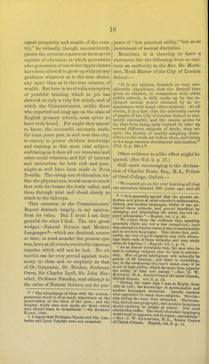 signal prosperity and wealth of the coun- try, he virtually, though unconsciously, passes the severest censure on those great capitals of education, in which generation after generation of our richer upper classes have been allowed to grow up without any guidance whatever as to the true duties, any more than as to the true sources, of wealth. But here is involved a conception of youthful training which as yet has dawned on only a very few minds, and of which the Commissioners, unlike those who reported not long ago on the state of English primary schools, seem never to have even heard. For aught they appear to know, the successful attempts made, for some years past, in and near this city, to convey to poorer children knowledge and training in this most vital subject, embracing as it does all our economic and other social relations, and full of interest and instruction for both rich and poor, might as well have been made in Nova Zembla. The rising sun of education, un- like the physical gun, would seem to touch first with his beams the lowly valley, and then, through mist and cloud, slowly to climb to the hill-tops. This omission in the Commissioners' Report detracts largely, in my opinion, from its value. But I trust I am duly grateful for what I find. The two great wedges—Natural Science and Modern Languages*—which are destined, sooner or later, to rend asunder the present sys- tem, have, at all events, received a vigorous impulse which will not be lost. No vis inertice can for ever prevail against testi- mony so clear and so emphatic as that of Dr. Carpenter, Dr. Hooker, Professor Owen, Sir Charles Lyell, Sir John Her- schel, Professor Faraday, and others,f to the value of Natural Science, not for pur- *  The interchange of ideas with the contem- poraneous world is of as much importance as the preservation of the ideas of the past; and the tongues which men now speak are those which men should learn to understand.''—Sir Robert Kane, 1849. t I regret that Professor Tyndal and Drs. Lan- kester and Lyon Playfair were not examined. poses of  low practical utility, but as an instrument of mental discipline. Meantime, it is cheering to have a statement like the following from so emi- nent an authority as the Rev. Dr. Morti- mer, Head Master of the City of London School:— It is my opinion, founded on very con- siderable experience, that the limited time given to classics, in comparison with other public schools, is fully made up by the in- creased mental power obtained by an ac- quaintance with many other subjects. At all events, it is a fact, that the university career of pupils of the City of London School is emi- nently successful; and the reason seems to be, that from being early trained to take up several different subjects of study, they ac- quiro the faculty of readily adapting them- selves to the work set before them, and bring to it a large amount of collateral information. (Vol. ii. p. 580.) * Other evidence to a like effect might be quoted. (See Vol. ii. p. 17.) Still more encouraging is the declara- tion of Charles Neate, Esq., M.A., Fellow of Oriel College, Oxford:— We cannot go on for ever learning all that our ancestors learned 300 years ago, and all *  It is generally agreed that the greater at- tention now given at most schools to mathematics, history, and modern languages, whilst it has ad- vanced those subjects, and proved beneficial by enlarging and stimulating the mind, has not in- jured scholarship.—Report, vol. i. p. 25.  We collect from the evidence that, speaking generally (there are not a few exceptions), boys who succeed in classics succeed also in mathematics and in modern languages. This shows that, ordi- narily, any boy of good capacity may with advan- tage study each of these subjects, and may study them all together.—Report, vol. i. p. 16.  As an almost invariable rule, the men who do best in outlying subjects also do best in scholar- ship. Men of great intelligence will naturally be greedy of all learning; and there is something, too, in the awakening of a boy's mind, even if he is not of high ability, which far more than pays for the outlay of time and energy.—Rev. G. W. Kitchin, M.A., Junior Censor of Christ Church* Oxford.Report, vol. ii. p. 12. '  During the years that I was at. Rugby, from 1841 to 1847, the knowledge of mathematics and modern languages advanced. Special masters were appointed to teach those subjects. Scholar- ship during the same time advanced. Mathema- tics history and geography, and modern languages should certainly be taught at school. No? need fUffer' ThG Study 0f moder ^nguages £v r w '« pTOVe' DOt t0 iQjure' scholarship. ~7rt • ?™ S,ANDF0RD> M.A., Senior Censor of Christ-Church. Report, vol. ii. p. n.