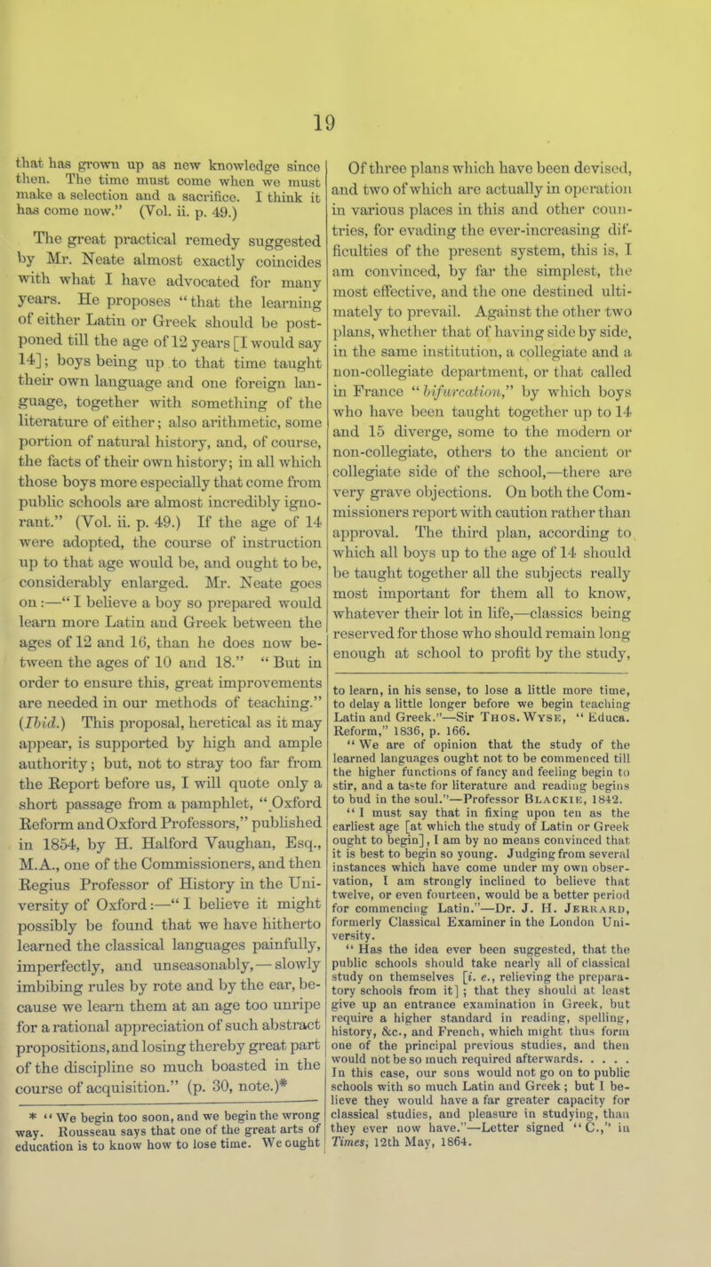 that has grown up as new knowledge since then. The time must come when we must make a selection and a sacrifice. I think it has come now. (Vol. ii. p. 49.) The great practical remedy suggested by Mr. Neate almost exactly coincides with what I have advocated for many years. He proposes  that the learning of either Latin or Greek should be post- poned till the age of 12 years [I would say 14]; boys being up to that time taught their own language and one foreign lan- guage, together with something of the literature of either; also arithmetic, some portion of natural history, and, of course, the facts of their own history; in all which those boys more especially that come from public schools are almost incredibly igno- rant. (Vol. ii. p. 49.) If the age of 14 were adopted, the course of instruction up to that age would be, and ought to be, considerably enlarged. Mr. Neate goes on :— I bebeve a boy so prepared would learn more Latin and Greek between the ages of 12 and 16, than he does now be- tween the ages of 10 and 18.  But in order to ensure this, great improvements are needed in our methods of teaching. (Ibid.) This proposal, heretical as it may appear, is supported by high and ample authority; but, not to stray too far from the Report before us, I will quote only a short passage from a pamphlet,  Oxford Reform and Oxford Professors, published in 1854, by H. Halford Vaughan, Esq., M. A., one of the Commissioners, and then Regius Professor of History in the Uni- versity of Oxford:— I believe it might possibly be found that we have hitherto learned the classical languages painfully, imperfectly, and unseasonably, — slowly imbibing rules by rote and by the ear, be- cause we learn them at an age too unripe for a rational appreciation of such abstract propositions, and losing thereby great part of the discipline so much boasted in the course of acquisition. (p. 30, note.)* *  We begin too soon, and we begin the wrong way. Rousseau says that one of the great arts of education is to know how to lose time. We ought Of three plans which have been devised, and two of which are actually in operation in various places in this and other coun- tries, for evading the ever-increasing dif- ficulties of the present system, this is, I am convinced, by far the simplest, the most effective, and the one destined ulti- mately to prevail. Against the other two plans, whether that of having side by side, in the same institution, a collegiate and a non-collegiate department, or that called in France  hifurcation, by which boys who have been taught together up to 14 and 15 diverge, some to the modern or non-collegiate, others to the ancient or collegiate side of the school,—there are very grave objections. On both the Com- missioners report with caution rather than approval. The third plan, according to which all boys up to the age of 14 should be taught together all the subjects really most important for them all to know, whatever their lot in life,—classics being reserved for those who should remain long enough at school to profit by the study, to learn, in his sense, to lose a little more time, to delay a little longer before we begin teaching Latin and Greek.—Sir Thos. Wyse,  Educa. Reform, 1836, p. 166.  We are of opinion that the study of the learned languages ought not to be commenced till the higher functions of fancy and feeling begin to stir, and a taste for literature and reading begins to bud in the soul.—Professor Blackik, 1842.  I must say that in fixing upon ten as the earliest age [at which the study of Latin or Greek ought to begin], I am by no means convinced that it is best to begin so young. Judging from several instances which have come under my own obser- vation, I am strongly inclined to believe that twelve, or even fourteen, would be a better period for commencing Latin.—Dr. J. H. Jerrard, formerly Classical Examiner in the London Uni- versity.  Has the idea ever been suggested, that the public schools should take nearly all of classical study on themselves [i. e., relieving the prepara- tory schools from it] ; that they should at, least give up an entrance examination in Greek, but require a higher standard in reading, spelling, history, &c., and French, which might thus form one of the principal previous studies, and then would not be so much required afterwards In this case, our sons would not go on to public schools with so much Latin and Greek; but I be- lieve they would have a far greater capacity for classical studies, and pleasure in studying, than they ever now have.—Letter signed  C., in Times, 12th May, 1864.