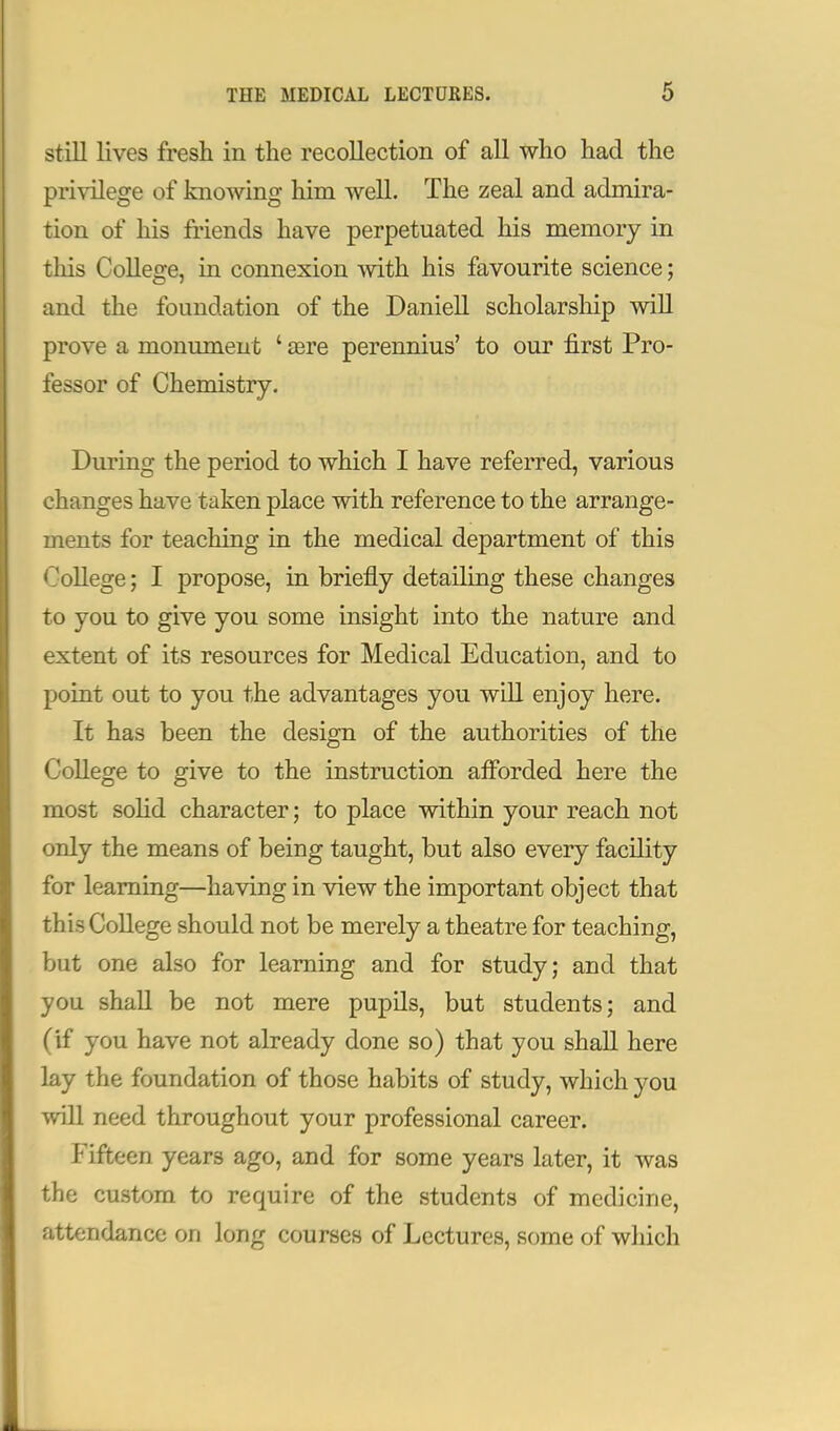 still lives fresh in the recollection of all who had the privilege of knowing him well. The zeal and admira- tion of his friends have perpetuated his memory in tliis College, in connexion with his favourite science; and the foundation of the Daniell scholarship will prove a monument ' a3re perennius' to our first Pro- fessor of Chemistry. During the period to which I have referred, various changes have taken place with reference to the arrange- ments for teaching in the medical department of this College; I propose, in briefly detailing these changes to you to give you some insight into the nature and extent of its resources for Medical Education, and to point out to you the advantages you will enjoy here. It has been the design of the authorities of the College to give to the instruction afforded here the most solid character; to place within your reach not only the means of being taught, but also every facility for learning—having in view the important object that this College should not be merely a theatre for teaching, but one also for learning and for study; and that you shall be not mere pupils, but students; and (if you have not already done so) that you shall here lay the foundation of those habits of study, which you will need throughout your professional career. Fifteen years ago, and for some years later, it was the custom to require of the students of medicine, attendance on long courses of Lectures, some of which