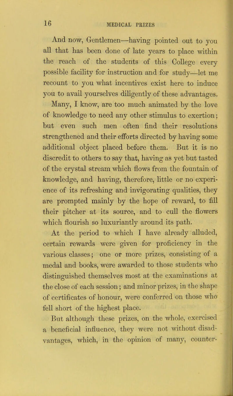 MEDICAL PRIZES And now, Gentlemen—having pointed out to you all tliat has been done of late years to place within the reach of the students of this College every possible facility for instruction and for study—let me recount to you what incentives exist here to induce you to avail yourselves diligently of these advantages. Many, I know, are too much animated by the love of knowledge to need any other stimulus to exertion; but even such men often find their resolutions strengthened and their efforts directed by having some additional object placed before them. But it is no discredit to others to say that, having as yet but tasted of the crystal stream which flows from the fountain of knowledge, and having, therefore, little or no experi- ence of its refreshing and invigorating quaUties, they are prompted mainly by the hope of reward, to fill their pitcher at its source, and to cull the flowers which flourish so luxuriantly around its path. At the period to which I have already alluded, certain rewards were given for proficiency in the various classes; one or more prizes, consisting of a medal and books, were awarded to those students who distinguished themselves most at the examinations at the close of each session; and minor prizes, in the shape of certificates of honour, were conferred on those who fell short of the highest place. But although these prizes, on the wliole, exercised a beneficial influence, they were not without disad- vantages, which, in the opinion of many, counter-
