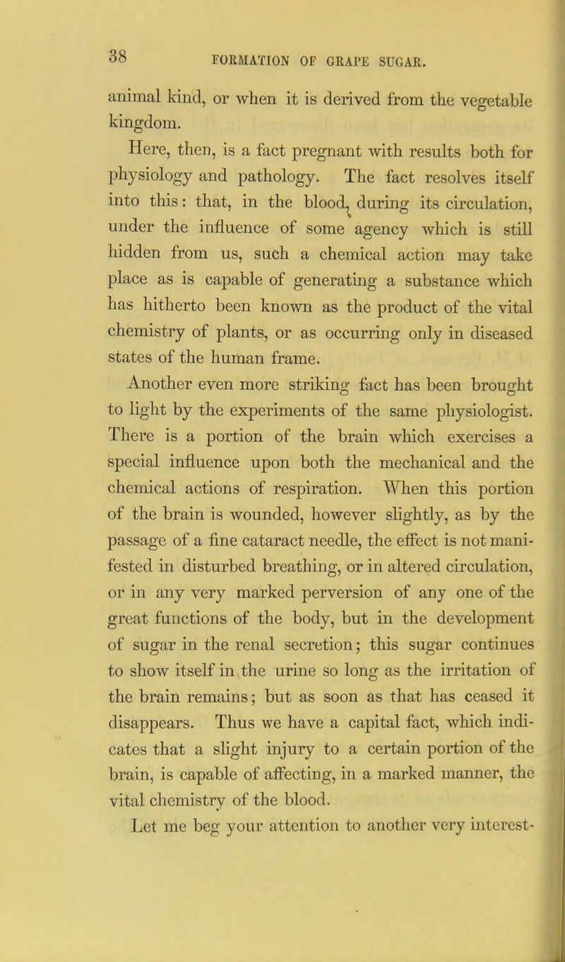 FOJiMATION OF GRAPE SUGAR. animal kind, or when it is derived from the vegetable kingdom. Here, then, is a fact pregnant with results both for physiology and pathology. The fact resolves itself into this: that, in the blood, during its circulation, under the influence of some agency which is still hidden from us, such a chemical action may take place as is capable of generating a substance which has hitherto been known as the product of the vital chemistry of plants, or as occurring only in diseased states of the human frame. Another even more striking fact has been brought to light by the experiments of the same physiologist. There is a portion of the brain which exercises a special influence upon both the mechanical and the chemical actions of respiration. When this portion of the brain is wounded, however slightly, as by the passage of a fine cataract needle, the effect is not mani- fested in disturbed breathing, or in altered circulation, or in any very marked perversion of any one of the great functions of the body, but in the development of sugar in the renal secretion; tliis sugar continues to show itself in the urine so long as the irritation of the brain remains; but as soon as that has ceased it disappears. Thus we have a capital fact, which indi- cates that a slight injury to a certain portion of the brain, is capable of affecting, in a marked manner, the vital chemistry of the blood. Let me beg your attention to another very interest-