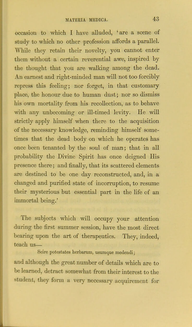 occasion to which I have alluded, 'are a scene of study to which no other profession affords a parallel. While they retain their novelty, you cannot enter them without a certain reverential awe, inspired by the thought that you are walking among the dead. An earnest and right-minded man will not too forcibly repress this feeling; nor forget, in that customary place, the honour due to human dust; nor so dismiss his own mortality from his recollection, as to behave with any unbecoming or ill-timed levity. He will strictly apply himself when there to the acquisition of the necessary knowledge, reminding himself some- times that the dead body on which he operates has once been tenanted by the soul of man; that in all probability the Divine Spirit has once deigned His presence there; and finally, that its scattered elements are destined to be one day reconstructed, and, in a changed and purified state of incorruption, to resume their mysterious but essential part in the life of an immortal being.' The subjects which will occupy your attention during the first summer session, have the most direct bearing upon the art of therapeutics. They, indeed, teach us— Scire potestates herbarum, usumque medendi; and although the great number of details which are to be learned, detract somewhat from their interest to the student, they form a very necessary acquirement for