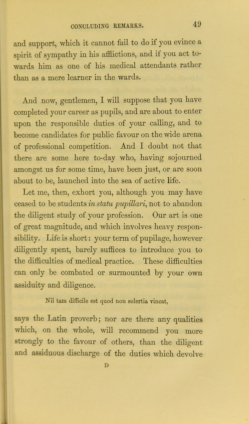 and support, which it cannot fail to do if you evince a spirit of sympathy in his afflictions, and if you act to- wards him as one of his medical attendants rather than as a mere learner in the wards. And now, gentlemen, I will suppose that you have completed your career as pupils, and are about to enter upon the responsible duties of your calling, and to become candidates for public favour on the wide arena of professional competition. And I doubt not that there are some here to-day who, having sojourned amongst us for some time, have been just, or are soon about to be, launched into the sea of active life. Let me, then, exhort you, although you may have ceased to be students in statu pupillary not to abandon the diligent study of your profession. Our art is one of great magnitude, and which involves heavy respon- sibility. Life is short: your term of pupilage, however diligently spent, barely suffices to introduce you to the difficulties of medical practice. These difficulties can only be combated or surmounted by your own assiduity and diligence. Nil tarn difficile est quod non solertia vincat, says the Latin proverb; nor are there any qualities which, on the whole, will recommend you more strongly to the favour of others, than the diligent and assiduous discharge of the duties which devolve D