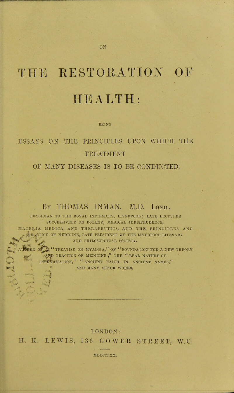 THE RESTORATION OF HEALTH; BEIKG ESSAYS ON THE PRINCIPLES UPON WHICH THE TREATMENT OE MANY DISEASES IS TO BE CONDUCTED. By THOMAS INMAN, M.D. Lond., rUYSICIAN TO THE KOYAL IXFIEMARY, LIVERPOOL ; LATE LECTUllEIl SUCCESSIVELY ON BOTANY, MEDICAL JUKISPKUDENCE, MATERIA MEDICA AND THERAPEUTICS, AND THE PRINCIPLES AND 9 ' ^ 5^1'R^CTICE OF MEDICINE. LATE PRESIDENT OF THE LIVERPOOL LITERARY jSt^^mtiF^ 1^ AND PHILOSOPHICAL SOCIETY. Z^^: Al|fee<)K o/^ TREATISE ON MYALGIA, OF FOUNDATION FOR A NEW THEORY ^ «-4SD PRACTICE OF MEDICINE THE  REAL NATURE OF V-y ^ IIJI^AMMATION, ANCIENT FAITH IN ANCIENT NAMES, ; * AND MANY MINOR WORKS. LONDON: H. K. LEWIS, 13G GOWER STREET, W.C, MDCCCLXX,
