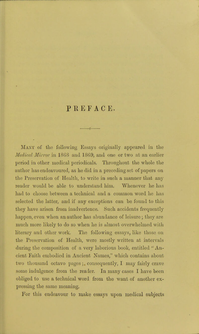 PREFACE. ■0 MAxy of the following Essays originally appeared in the Medical Mirror in 18G8 and 1869, and one or two at an earlier period in other medical periodicals. Throughout tlie whole tlie author has endeavoured, as he did in a preceding set of papers on the Preservation of Health, to write in such a manner that any reader would be able to understand him. Whenever he has had to choose between a technical and a common word he has selected the latter, and if any exceptions can be found to this they have arisen from inadvertence. Such accidents frequently happen, even when an author has abundance of leisure ; they are much more likely to do so when he is almost overwhelmed with literary and other work. The following essays, like those on the Preservation of Health, were mostly written at intervals during the composition of a very laborious book, entitled  An- cient Faith embodied in Ancient Names, which contains about two tliousand octavo pages ;. consequently, I may fairly crave some indulgence from the reader. In many cases I have been obliged to use a technical word from the want of another ex- pressing the same meaning. For this endeavour to make essays upon medical subjects