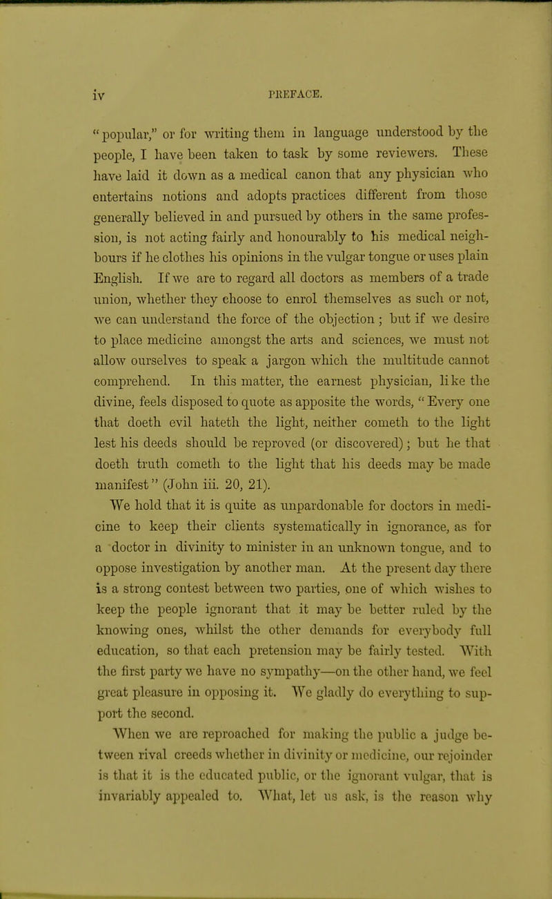 popular, or for writing them in language understood by tlie people, I have been taken to task by some reviewers. These have laid it down as a medical canon that any physician who entertains notions and adopts practices different from those generally believed in and pursued by others in the same profes- sion, is not acting fairly and honourably to his medical neigh- bours if he clothes his opinions in the vulgar tongue or uses plain Endisli. If we are to regard all doctors as members of a trade union, whether they choose to enrol themselves as such or not, we can understand the force of the objection ; but if we desire to place medicine amongst the arts and sciences, we must not allow ourselves to speak a jargon which the multitude cannot comprehend. In this matter, the earnest physician, like the divine, feels disposed to quote as apposite the words, Every one that doeth evil hateth the light, neither cometh to the light lest his deeds should be reproved (or discovered); but he that doeth truth cometh to the light that his deeds may be made manifest (John iii. 20, 21). We hold that it is quite as unpardonable for doctors in medi- cine to keep their clients systematically in ignorance, as for a doctor in divinity to minister in an unknown tongue, and to oppose investigation b)- another man. At the present day there is a strong contest between two parties, one of wliich wishes to keep the people ignorant that it may be better ruled by the knowing ones, whilst the other demands for everybody full education, so that each pretension may be fairly tested. With the first party we have no sympathy—on the other hand, we feel great pleasure in opposing it. We gladly do everything to sup- port the second. When we are reproached for making the public a judge be- tween rival creeds whether in divinity or medicine, our rejoinder is that it is the educated public, or the ignorant vulgar, that is invariably appealed to. What, let us ask, is tlie reason why