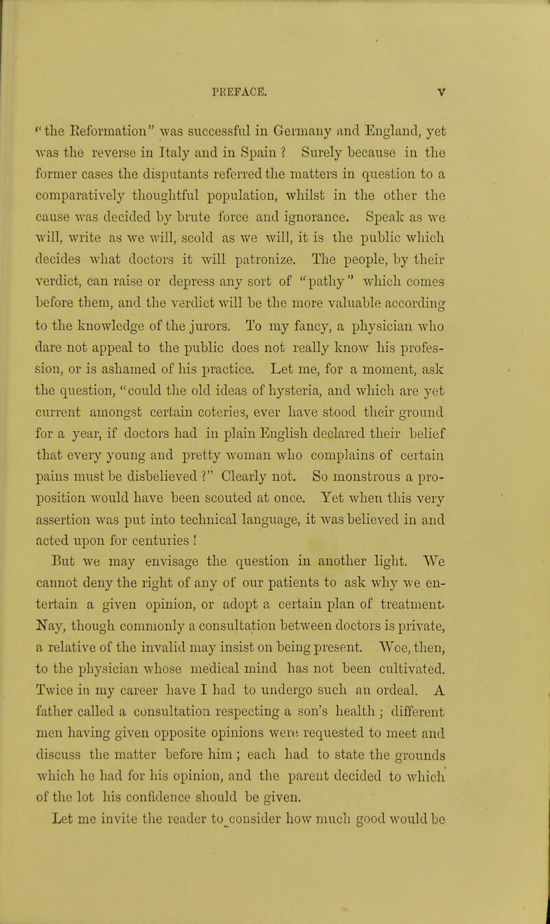 ''the Eefonnatioii was successful in Germany and England, yet ■was the reverse in Italy and in Spain ? Surely because in the former cases the disputants referred the matters in q-uestion to a comparatively thoughtful population, whilst in the other the cause was decided by brute force and ignorance. Speak as we will, write as we vnll, scold as we will, it is the public which decides what doctors it will patronize. The people, by their verdict, can raise or depress any sort of pathy which comes before them, and the verdict will be the more valuable accordinsj to the knowledge of the jurors. To my fancy, a j)hysician who dare not appeal to the public does not really know his profes- sion, or is ashamed of his practice. Let me, for a moment, ask the question, could the old ideas of hysteria, and which are yet current amongst certain coteries, ever have stood their ground for a year, if doctors had in plain English declared their belief that every young and pretty woman who complains of certain pains must be disbelieved ? Clearly not. So monstrous a pro- position would have been scouted at once. Yet when this very assertion was put into technical language, it was believed in and acted upon for centuries ! But we may envisage the question in another light. We cannot deny the right of any of our patients to ask why we en- tertain a given opinion, or adopt a certain plan of treatment. Nay, though commonly a consultation between doctors is private, a relative of the invalid may insist on being present. Woe, then, to the physician whose medical mind has not been cultivated. Twice in my career have I had to imdergo such an ordeal. A father called a consultation respecting a son's health ; different men having given opposite opinions were requested to meet and discuss the matter before him; each had to state the grounds which he had for his opinion, and the parent decided to which of the lot his confidence should be given. Let me invite the reader to^consider how much good would be
