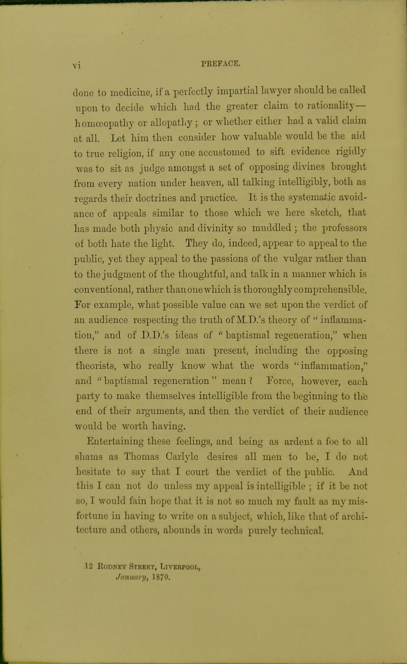 done to medicine, if a perfectly impartial lawyer should be called upon to decide which had the greater claim to rationality— homoeopathy or allopathy ; or whether either had a valid claim at all. Let him then consider how valuable would be the aid to true religion, if any one accustomed to sift evidence rigidly was to sit as judge amongst a set of opposing divines brought from every nation under heaven, all talking intelligibly, both as regards their doctrines and practice. It is the systematic avoid- ance of appeals similar to those which we here sketch, that has made both physic and divinity so muddled ; the professors of both hate the light. They do, indeed, appear to appeal to the public, yet they appeal to the passions of the vulgar rather than to the judgment of the thoughtful, and talk in a manner wliich is conventional, rather than one which is thoroughly comprehensible, For example, what possible value can we set upon the verdict of an audience resj)ecting the truth of M.D.'s theory of inflamma- tion, and of D.D.'s ideas of baptismal regeneration, when there is not a single man present, including the opposing theorists, who really know what the words inflammation, and baptismal regeneration mean ? Force, however, each party to make themselves intelligible from the beginning to the end of their arguments, and then the verdict of their audience would be worth having. Entertaining these feelings, and being as ardent a foe to all shams as Thomas Carlyle desires all men to be, I do not hesitate to say that I court the verdict of the public. And this I can not do unless my appeal is intelligible ; if it be not so, I would fain hope that it is not so much my fault as my mis- fortune in having to write on a subject, which, like that of archi- tecture and others, abounds in words purely technical. 12 EODNEY StRKKT, LiVEUPOOL, Janwiry, 1870.
