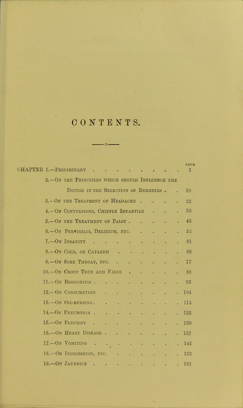 CONTENTS. 0 PAGE CHAPTER 1.—Preliminary 1 2. —Ok the Principles which should Influence the Doctor in the Selection of Eemedies . . 10 3. —On the Treatment of Headache .... 22 4. —On Convulsions, Chiefly Infantile ... 33 5. —On the Treatment of Palsy 43 6. —On Peryigilio, Delirium, etc 52 7. —On Insanity 61 8. —On Cold, or Catarrh 66 9. —On Sore Throat, etc 77 10. —On Croup True and False 88 11. —On Bronchitis 95 12. —On Consumption . . . . . . . 104 13. —On Oil-rubbing 114 14. —On Pneumonia 122 15. —On Pleurisy 130 16. —On Heart Disease 137 17. —On Vomiting 145 18. —On Indigestion, etc 153 19. —On Jaundice 161