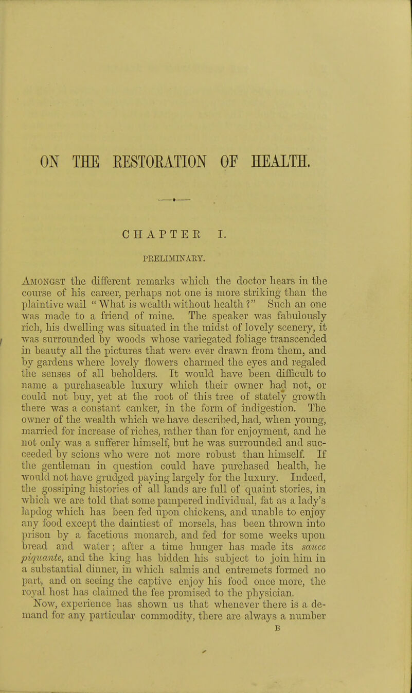 ON THE EESTOEATION OF HEALTH. CHAPTEK I. PRELIMINAEY. Amongst the different remarks wliicli the doctor hears in the course of his career, perhaps not one is more striking than the plaintive wail What is wealth without health ? Such an one was made to a friend of mine. The s]3eaker was fabulously rich, his dwelling was situated in the midst of lovely scenery, it was surrounded by woods whose variegated foliage transcended in beauty all the pictures that were ever drawn from them, and by gardens where lovely flowers charmed the eyes and regaled the senses of all beholders. It would have been difficult to name a purchaseable luxury which their owner had not, or could not buy, yet at the root of this tree of stately growth there was a constant canker, in the form of indigestion. The o^vner of the wealth which we have described, had, when young, married for increase of riches, rather than for enjoyment, and he not only was a sufferer himself, but he was surrounded and suc- ceeded by scions who were not more robust than himself If the gentleman in question could have purchased health, he would not have grudged paying largely for the luxury. Indeed, the gossiping histories of all lands are full of quaint stories, in which we are told that some pampered individual, fat as a lady's lapdog which has been fed upon chickens, and unable to enjoy any food except the daintiest of morsels, has been thrown into prison by a facetious monarch, and fed for some weeks upon bi'ead and water; after a time hunger has made its sauce piqiiante, and the Idug has bidden his subject to join him in a substantial dinner, in which salmis and entremets formed no part, and on seeing the captive enjoy his food once more, the royal host has claimed the fee i^romised to the physician. Now, experience has shown us that whenever there is a de- mand for any particular commodity, there are always a number B