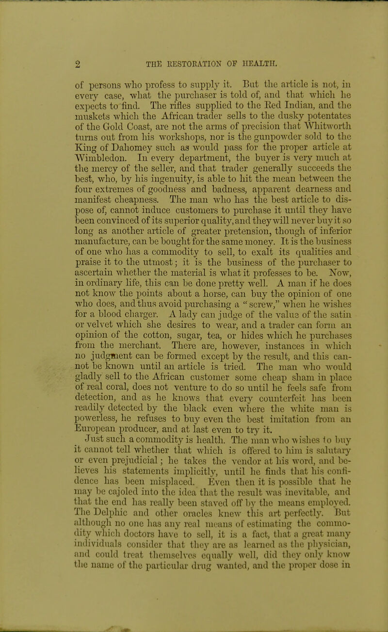 of persons who profess to supply it. But the article is not, in every case, what the purchaser is told of, and that which he expects to find. The rifles supplied to the Eed Indian, and the muskets which the African trader sells to the dusky potentates of the Gold Coast, are not the arms of precision that AVliitworth turns out from his workshops, nor is the gunpowder sold to the King of Dahomey such as would pass for the proper article at Wimbledon. In every department, the buyer is very much at the mercy of the seller, and that trader generally succeeds the best, who, by his ingenuity, is able to hit the mean between the four extremes of goodness and badness, apparent dearness and manifest cheapness. The man who has the best article to dis- pose of, cannot induce customers to purchase it until they have been convinced of its superior quality, and they will never buy it so long as another article of greater pretension, though of inferior manufacture, can be bought for the same money. It is the business of one who has a commodity to seU, to exalt its qualities and praise it to the utmost; it is the business of the purchaser to ascertain whether the material is what it professes to be. Now, in ordinary life, this can be done pretty well. A man if he does not knoAV the points about a horse, can buy the opinion of one who does, and thus avoid purchasing a  screw, when he wishes for a blood charger. A lady can judge of the value of the satin or velvet which she desires to wear, and a trader can form an opinion of the cotton, sugar, tea, or hides which he purchases from the merchant. There are, however, instances in wliich no judgment can be formed except by the result, and this can- not be known until an article is tried. The man who would gladly seU to the African customer some cheap sham in place of real coral, does not venture to do so until he feels safe from detection, and as he knows that eveiy counterfeit has been readily detected by the black even where tlie wliite man is powerless, he refuses to buy even the best imitation from an European producer, and at last even to try it. Just such a commodity is health. The man who wishes io buy it cannot tell whetlier that which is offered to liim is salutary or even prejudicial; he takes the vendor at his word, and be- lieves his statements implicitly, until he finds that his confi- dence has been misplaced. Even then it is possible that he may be cajoled into the idea that the result was inevitable, and that the end has really been staved off by the means employed. The Delphic and otlier oracles knew this art perfectly. But although no one has any real means of estimating the commo- dity which doctors have to sell, it is a fact, tliat a great many individuals consider that they are as learned as tlie physician, and could treat themselves equally well, did they only know the name of the particular drug wanted, and the proper dose in