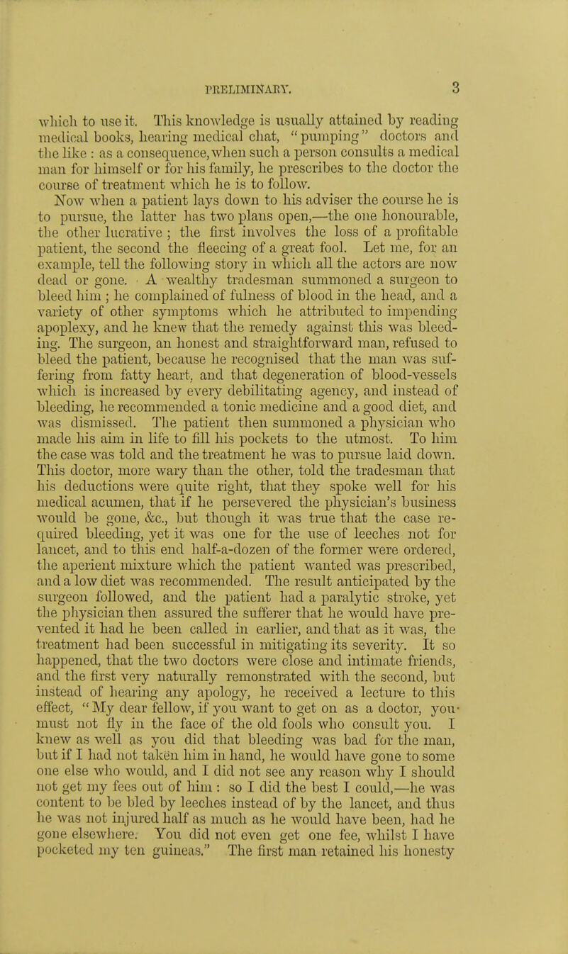 M'liicli to iise it. This knoM'ledge is usually attained by reading medical books, hearing medical chat, pumping doctors and the like : as a consequence, when such a person consults a medical man for himself or for his family, he prescribes to the doctor the course of treatment which he is to follow. ISTow when a patient lays down to his adviser the course he is to pursue, the latter has two plans open,—the one honourable, tlie other lucrative ; the first involves the loss of a profitable patient, the second the fleecing of a great fool. Let me, for an example, tell the following story in which all the actors are now dead or gone. A wealthy tradesman summoned a surgeon to bleed him ; he complained of fulness of blood in the head, and a variety of other symptoms which he attributed to impending- apoplexy, and he knew that the remedy against this was bleed- ing. The surgeon, an honest and straightforward man, refused to bleed the patient, because he recognised that the man was suf- fering from fatty heart, and that degeneration of blood-vessels which is increased by every debilitating agency, and instead of bleeding, he recommended a tonic medicine and a good diet, and was dismissed. The patient then summoned a physician who made his aim in life to fill liis pockets to the utmost. To him the case was told and the treatment he was to pursue laid down. This doctor, more wary than the other, told the tradesman that his deductions were quite right, that they spoke well for his medical acumen, that if he persevered the physician's business would be gone, &c., but though it was true that the case re- quired bleeding, yet it was one for the use of leeches not for lancet, and to this end half-a-dozen of the former were ordered, the aperient mixture wliich the patient wanted was prescribed, and a low diet was recommended. The result anticipated by the surgeon followed, and the patient had a paralytic stroke, yet the pliysician then assured the sufferer that he would have i3re- vented it had he been called in earlier, and that as it was, the treatment had been successful in mitigating its severity. It so happened, that the two doctors were close and intimate friends, and the first very naturally remonstrated with the second, but instead of hearing any apology, he received a lecture to this effect,  My dear fellow, if you want to get on as a doctor, you- must not fiy in the face of the old fools who consult you. I knew as well as you did that bleeding was bad for the man, but if I had not taken him in hand, he would have gone to some one else who would, and I did not see any reason why I should not get my fees out of him : so I did the best I could,—he was content to be bled by leeches instead of by the lancet, and thus he was not injured half as much as he would have been, had he gone elsewliere. You did not even get one fee, whilst I have pocketed my ten guineas. The first man retained his honesty