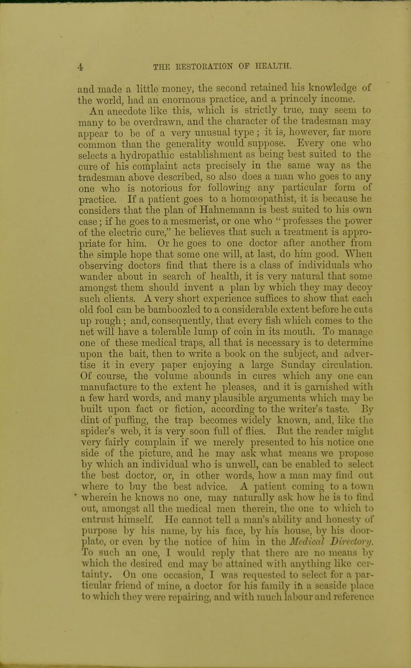 and made a little money, the second retained Ids knowledge of the world, had an enormous practice, and a i^rincely income. An anecdote like this, which is strictly true, may seem to many to he overdrawn, and the character of the tradesman may appear to be of a very unusual type ; it is, however, far more common than the generality would suppose. Every one who selects a hydropathic establishment as being best suited to the cure of Iris complaint acts precisely in the same way as the tradesman above described, so also does a man who goes to any one who is notorious for following any particular form of practice. If a patient goes to a homceopathist, it is because he considers that the plan of Hahnemann is best suited to his own case; if he goes to a mesmerist, or one who professes the power of the electric cure, he believes that such a treatment is apx)ro- priate for him. Or he goes to one doctor after another from the simple hope that some one will, at last, do him good. Wlien observing doctors find that there is a class of individuals who wander about in search of health, it is very natural that some amongst them should invent a plan by which they may deco}'- such clients. Avery short experience sufi&ces to show that each old fool can be bamboozled to a considerable extent before he cuts up rough; and, consequently, that every fish which comes to the net will have a tolerable lump of coin in its mouth. To manage one of these medical traps, all that is necessary is to determine upon the bait, then to write a book on the suToject, and adver- tise it in every pa^oer enjoying a large Sunday circulation. Of course, the volume abounds in cures which any one can manufacture to the extent he pleases, and it is garnished with a few hard words, and many plausible argimients which may bo built upon fact or fiction, according to the writer's taste. By dint of pufiing, the trax^ becomes widely known, and, like the spider's web, it is very soon full of flies. But the reader might very fairly complain if we merely presented to his notice one side of the picture, and he may ask what means we propose by which an individual who is unwell, can be enabled to select the best doctor, or, in other words, how a man may find out where to buy the best advice. A patient coming to a town * wherein he knows no one, may naturally ask how he is to find out, amongst all the medical men therein, the one to which to entrust himself He cannot tell a man's ability and honesty of purpose by his name, by his face, by his house, by his door- plate, or even by the notice of him in the Medical Dirccior//. To such an one, I would reply that there are no means by which the desired end may be attained with anything like cer- tainty. On one occasion, I was requested to select for a par- ticular friend of mine, a doctor for his family ifi a seaside place to which they were repairing, and with much labour and reference