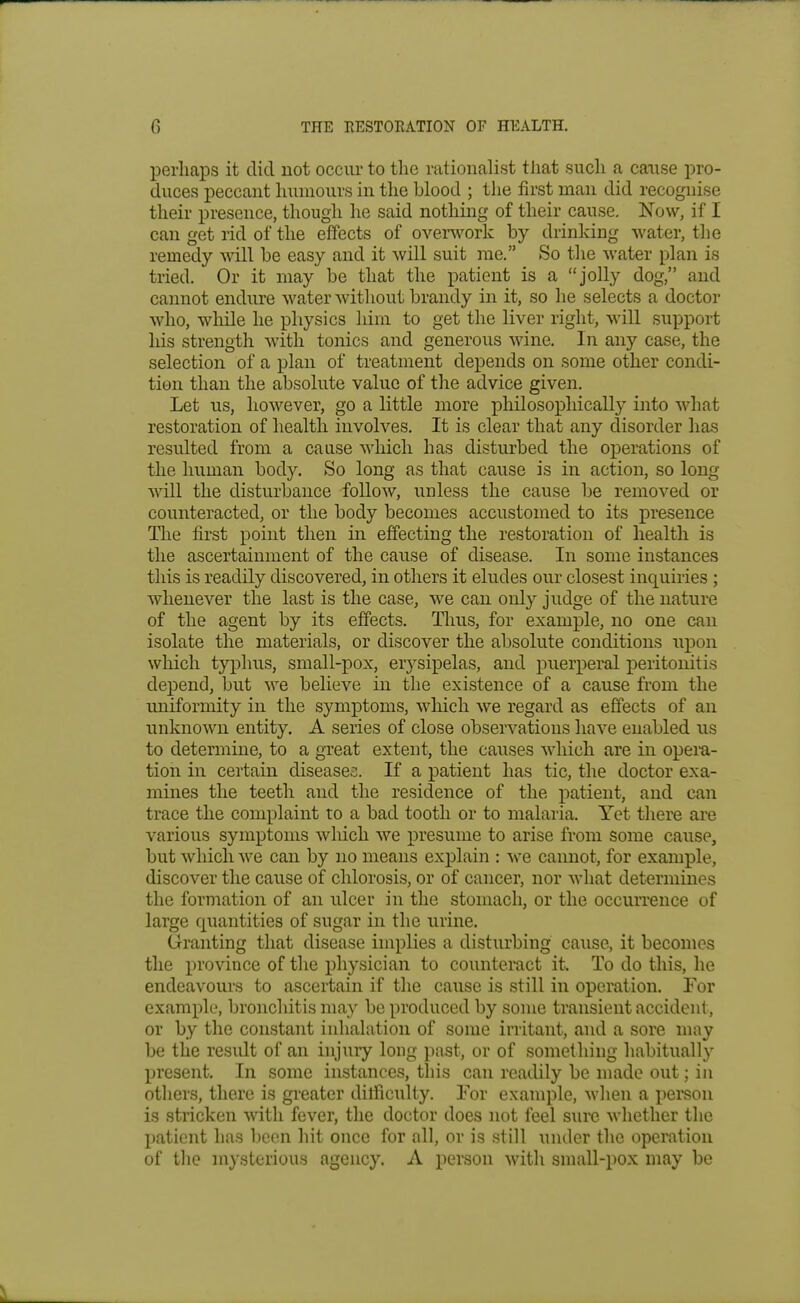 perhaps it did not occur to the rationalist that such a cause pro- duces peccant humours in the blood ; the first man did recognise their presence, though he said nothing of their cause. Now, if I can get rid of the effects of ovenvork by drinking water, the remedy will be easy and it will suit me. So the water plan is tried. Or it may be that the patient is a jolly dog, and cannot endure water without brandy in it, so he selects a doctor who, while he physics him to get the liver right, will support his strength with tonics and generous wine. In any case, the selection of a plan of treatment depends on some other condi- tion than the absolute value of the advice given. Let us, however, go a little more philosophically into what restoration of health involves. It is clear that any disorder has resulted from a cause which has disturbed the operations of the human body. So long as that cause is in action, so long will the disturbance follow, unless the cause be removed or counteracted, or the body becomes accustomed to its presence The first point then in effecting the restoration of health is the ascertainment of the cause of disease. In some instances this is readily discovered, in others it eludes our closest inquiries ; whenever the last is the case, we can only judge of the nature of the agent by its effects. Thus, for example, no one can isolate the materials, or discover the absolute conditions upon which typhus, small-pox, erysipelas, and puerperal jDeritonitis depend, but we believe in the existence of a cause from the uniformity in the symx^toms, which we regard as effects of an unknown entity. A series of close observations have enabled us to determine, to a great extent, the causes which are in opem- tion in certain diseases. If a patient has tic, the doctor exa- mines the teeth and the residence of the patient, and can trace the complaint to a bad tooth or to malaria. Yet there are various symptoms which we presume to arise from some cause, but which we can by no means explain : we cannot, for example, discover the cause of chlorosis, or of cancer, nor what determines the formation of an ulcer in the stomach, or the occurrence of large quantities of sugar in the urine. Granting that disease implies a disturbing cause, it becomes the province of the physician to counteract it. To do this, he endeavours to ascertain if the cause is still in operation. For example, bronchitis may be produced by some transient accident, or by the constant inhalation of some irritant, and a sore may be the result of an injury long past, or of something habitually present. In some instances, this can readily be made out; in others, there is gi-eater difficulty. Yov example, when a person is stricken with fever, the doctor does not feel sure whether the patient has l)cen hit once for all, or is still under the operation of tlie mysterious agency. A person with small-pox may be