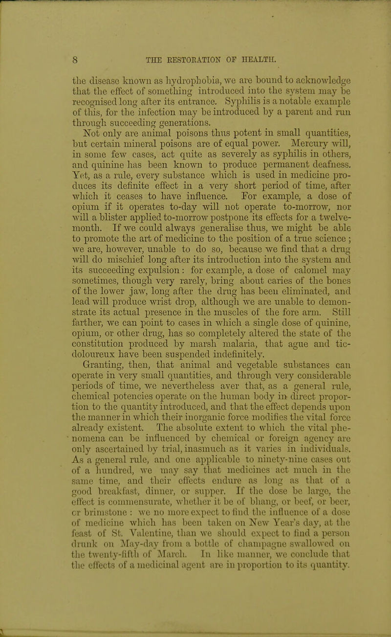 the disease known as liydrophobia, we are bound to acknowledge that the effect of something introduced into the system may be recognised long after its entrance. Syphilis is a notable example of this, for the infection may be introduced by a parent and run through succeeding generations. Not only are animal poisons thus potent in small quantities, but certain mineral poisons are of equal power. Mercury will, in some few cases, act quite as severely as syphilis in others, and quinine has been known to produce permanent deafness. Yet, as a rule, every substance which is used in medicine pro- duces its definite effect in a very short period of time, after which it ceases to have influence. For example, a dose of opium if it operates to-day will not operate to-morrow, nor will a blister applied to-morrow postpone its effects for a twelve- month. If we could always generalise thus, we might be able to promote the art of medicine to the position of a true science ; we are, however, unable to do so, because we find that a drug will do miscliief long after its introduction into the system and its succeeding expulsion: for example, a dose of calomel may sometimes, though very rarely, bring about caries of the bones of the loAver jaw, long after the drug has been eliminated, and lead will produce wrist di'op, although we are unable to demon- strate its actual XDresence in the muscles of the fore arm. Still farther, we can point to cases in which a single dose of quinine, opium, or other drug, has so completely altered the state of the constitution produced by marsh malaria, that ague and tic- doloureux have been suspended indefinitely. Granting, then, that animal and vegetable substances can ox^erate in very small quantities, and through very considerable periods of time, we nevertheless aver that, as a general rule, chemical potencies operate on the human body in direct propor- tion to the quantity introduced, and that the effect depends upon the manner in which their inorganic force modifies the vital force already existent. The absolute extent to which the vital phe- nomena can be influenced by chemical or foreign agenc}- are only ascertained by trial, inasmuch as it varies in individuals. As a general rule, and one applicable to ninety-nine cases out of a hundred, we may say that medicines act much in the same time, and their effects endure as long as that of a good breakfast, dinner, or supper. If the dose be large, the effect is commensurate, whether it be of bhang, or beef, or beer, cr brimstone : we no more expect to find the influence of a dose of medicine which has been taken on New Year's day, at the feast of St. Valentine, than we should expect to find a person drunk on ]\Iay-day from a bottle of champagne swallowed on the twenty-liftii of ]\Iarch. In like manner, we conclude that the effects of a medicinal agent are in proportion to its quantity.