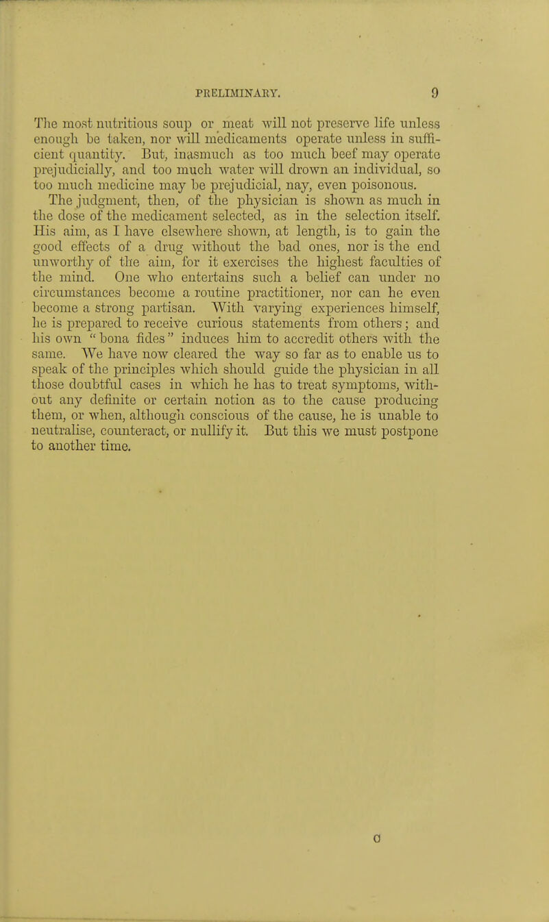 The most nutritious soup or meat will not preserve life unless enough be taken, nor will medicaments operate unless in suffi- cient quantity. But, inasmuch as too much beef may operate prejudicially, and too much water will drown an individual, so too much medicine may be prejudicial, nay, even poisonous. The judgment, then, of the physician is shown as much in the dose of the medicament selected, as in the selection itself. His aim, as I have elsewhere shown, at length, is to gain the good effects of a drug without the bad ones, nor is the end unworthy of the aim, for it exercises the highest faculties of the mind. One who entertains such a belief can under no circumstances become a routine practitioner, nor can he even become a strong partisan. With varying experiences himself, he is prepared to receive curious statements from others; and his own  bona fides  induces Mm to accredit others with the same. We have now cleared the way so far as to enable us to speak of the principles which should guide the physician in all those doubtful cases in which he has to treat symptoms, with- out any definite or certain notion as to the cause producing them, or when, although conscious of the cause, he is unable to neutralise, counteract, or nullify it. But this we must postpone to another time. 0