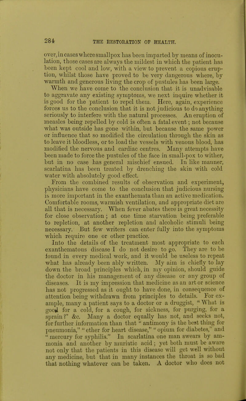 over, in cases where smallpox has been imparted by means of inocu- lation, those cases are always the mildest in which tlie patient has been kept cool and low, with a view to prevent a copious erup- tion, whilst those have proved to be very dangerous where, by warmth and generous living the crop of pustules has been large. When we have come to the conclusion that it is unadvisable to aggravate any existing symptoms, we next inquire whether it is good for the patient to repel them. Here, again, experience forces us to the conclusion that it is not judicious to do anything seriously to interfere with the natural processes. An eruption of measles being repelled by cold is often a fatal event; not because what was outside has gone within, but because the same power or influence that so modified the circulation through the skin as to leave it bloodless, or to load the vessels with venous blood, has modified the nervous and cardiac centres. Many attempts have been made to force the pustules of the face in small-pox to wither, but in no case has general mischief ensued. In like manner, scarlatina has been treated by drenching the skin with cold water with absolutely good effect. From the combined results of observation and experiment, physicians have come to the conclusion that judicious nursing is more important in the exanthemata than an active medication. Comfortable rooms, warmish ventilation, and appropriate diet are all that is necessary. When fever abates there is great necessity for close obserA'^ation ; at one time starvation being preferable to repletion, at another repletion and alcoholic stimuli being necessary. But few writers can enter fully into the symptoms which require one or other practice. Into the details of the treatment most appropriate to each exanthematous disease I do not desire to go. They are to be found in every medical work, and it would be useless to repeat what has already been ably written. My aim is chiefly to lay down the broad principles which, in my opinion, should guide the doctor in his management of any disease or any group of diseases. It is my impression that medicine as an art or science has not progressed as it ought to have done, in consequejice of attention being withdrawn from principles to details. For ex- ample, many a patient says to a doctor or a druggist, What is good for a cold, for a cough, for sickness, for purging, for a sprain? &c. Many a doctor equally has not, and seeks not, for further information than that antimony is the best thing for pneumonia, ether for heart disease, opium for diabetes, and mercury for syphilis. In scarlatina one man swears by am- monia and another by muriatic acid ; yet both must be aware not only that the patients in this disease will get well without any medicine, but that in many instances tlie throat is so bad that nothing whatever can be taken. A doctor who does not