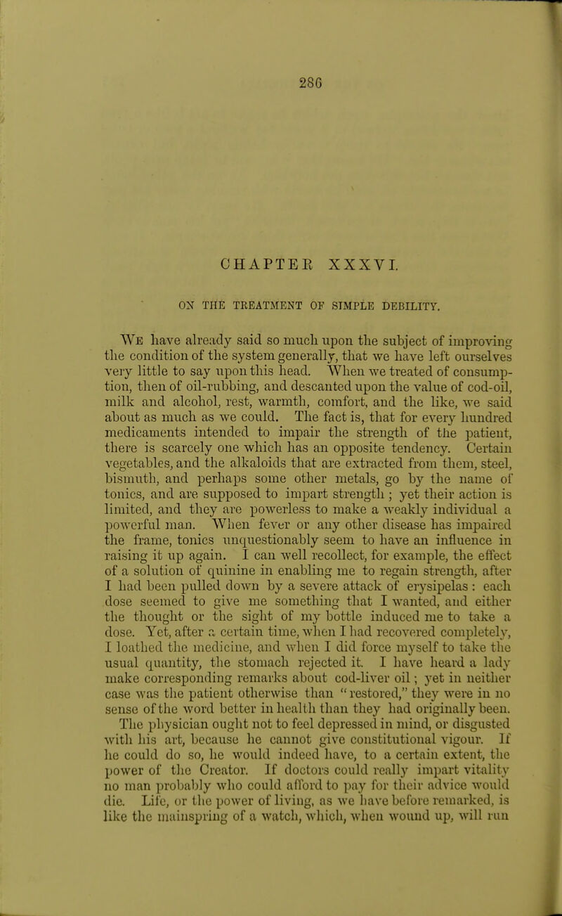 CHAPTEE XXXVI. ON THE TREATMENT OF SIMPLE DEBILITY. We have already said so mucli upon tlie subject of impro\'ing tlie condition of the system generally, that we have left ourselves very little to say upon this head. When we treated of consump- tion, then of oil-rubbing, and descanted upon the value of cod-oil, milk and alcohol, rest, warmth, comfort, and the like, we said about as much as we could. The fact is, that for every hundred medicaments intended to impair the strength of the patient, there is scarcely one which has an opposite tendency. Certain vegetables, and the alkaloids that are extracted from them, steel, bismuth, and perhaps some other metals, go by the name of tonics, and are supposed to impart strength ; yet their action is limited, and they are powerless to make a weakly individual a powerful man. When fever or any other disease has impaired the frame, tonics unquestionably seem to have an influence in raising it up again. I can well recollect, for example, the effect of a solution of quinine in enabling me to regain strength, after I had been pulled down by a severe attack of erysipelas : each dose seemed to give me something that I wanted, and either the thought or the sight of my bottle induced me to take a dose. Yet, after a certain time, when I had recovered completely, I loathed the medicine, and when I did force myself to take the usual quantity, the stomach rejected it. I have heard a lady make corresponding remarks about cod-liver oil; yet in neither case was the patient otherwise than restored, they were in no sense of the word better in health than they had originally been. The physician ought not to feel depressed in mind, or disgusted with his art, because he cannot give constitutional vigour. If lie could do so, he would indeed have, to a certain extent, the power of the Creator. If doctors could really impart vitality no man probably who could aflbrd to pay for their advice would die. Life, or the power of living, as we have before remarked, is like the mainspring of a watch, which, when wound up, will run