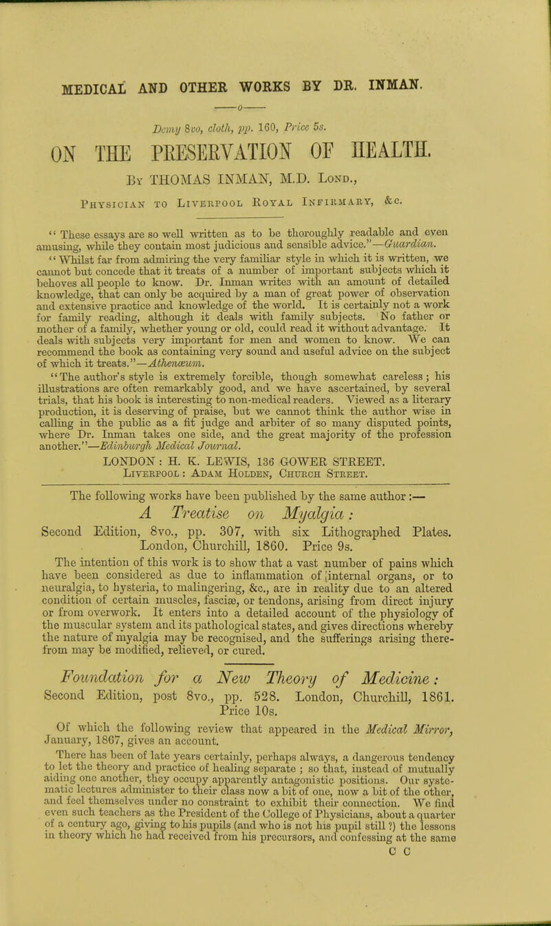 MEDICAL AND OTHER WORKS BY DR. INMAN. Demy 8uo, cloth, pp. 160, Price 5s. ON THE PEESERVATION OF HEALTH. By THOMAS INMAN, M.D. Lond., Physician to Liverpool Royal Infiiuiahy, &c. These essays are so well written as to be thorouglily readable and even amusing, while they contain most judicious and sensible advice.—Guardian. WMlst far from admiring the very familiar style in which it is written, we caimot but concede that it treats of a number of important subjects which it behoves all people to know. Dr. Inman writes with an amount of detailed knowledge, that can only be acquired by a man of great power of observation and extensive practice and knowledge of the world. It is certainly not a work for family reading, although it deals with family subjects. No father or mother of a family, whether young or old, could read it without advantage. It deals with subjects very important for men and women to know. We can recommend the book as containing very sound and useful advice on the subject of which it treats.—Athenceum. The author's style is extremely forcible, though somewhat careless; his illustrations are often remarkably good, and we have ascertained, by several trials, that his book is interesting to non-medical readers. Viewed as a literary production, it is deserving of praise, but we cannot think the author wise in calling in the public as a fit judge and arbiter of so many disputed points, where Dr. Inman takes one side, and the great majority of the profession another,—Edinbiorgh Medical Joimial. LONDON : H. K. LEWIS, 136 GOWER STREET. Liverpool : Adam Holden, Church Street. The following works have been published by the same author:— A Treatise on Myalgia: Second Edition, 8vo., pp. 307, with, six Lithographed Plates. London, Churchill, 1860. Price 9s. The intention of this work is to show that a vast number of pains which have been considered as due to inflammation of Jinternal organs, or to neuralgia, to hysteria, to malingering, &c,, are in reality due to an altered condition of certain muscles, fascise, or tendons, arising from direct injury or from overwork. It enters into a detailed account of the physiology of the muscular system and its pathological states, and gives directions whereby the nature of myalgia may be recognised, and the sufferings arising there- from may be modified, relieved, or cured. Foundation for a New Theory of Medicine: Second Edition, post Svo., pp. 528. London, Churchill, 1861. Price 10s. Of which the following review that appeared in the Medical Mirror, January, 1867, gives an account. There has been of late years certainly, perhaps always, a dangerous tendency to let the theory and practice of healing separate ; so that, instead of mutually aiding one another, they occupy apparently antagonistic positions. Our syste- matic lectures administer to their class now a bit of one, now a bit of the other, and feel themselves under no constraint to exhibit their connection. Wc find even such teachers as the President of the College of Physicians, about a quarter of a century ago, giving to his pupils (and who is not his pupil still ?) the lessons in theory which he had received from his precursors, and confessing at the same C C