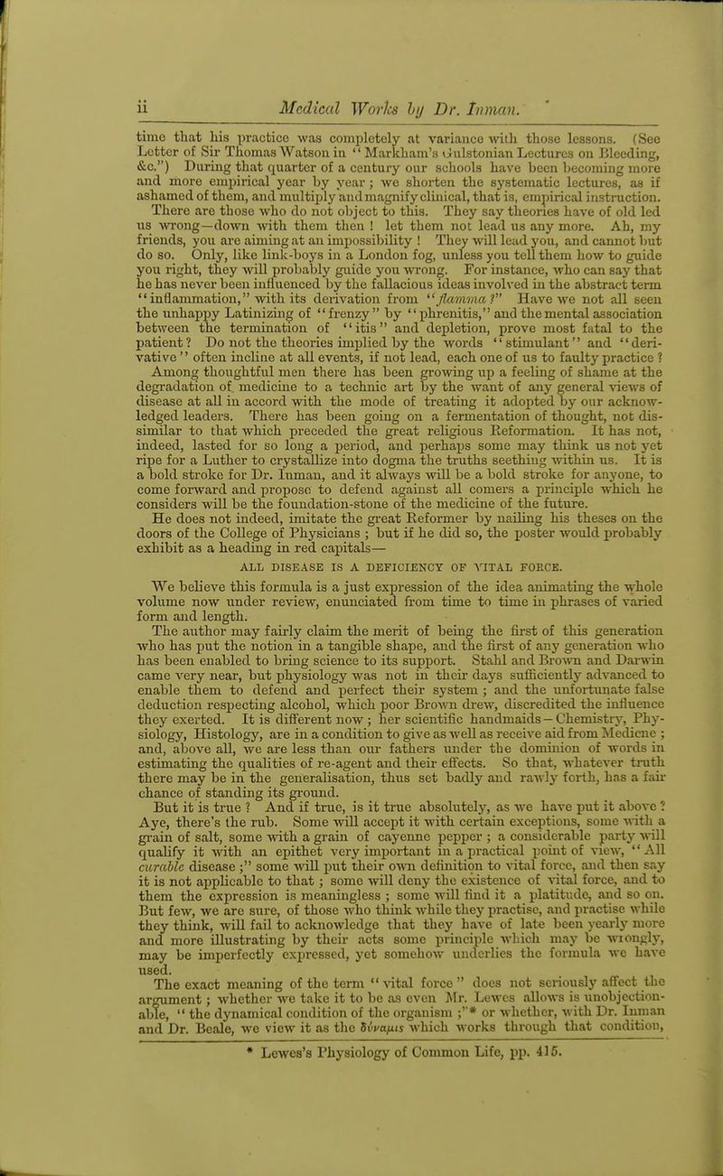 time that liis practice was comi)letely at variance with tliose lessons. (See Letter of Sir Thomas Watson in Markham's liulstonian Lectures on Bleeding, &c.) During that quarter of a century our schools have been becoming more and more empirical year by year ; we shorten the systematic lectures, as if ashamed of them, and multiply and magnify clinical, that is, empirical instruction. There are those who do not object to this. They say theories have of old led lis wrong—down -with them then ! let them not lead us any more. Ah, my friends, you are aiming at an impossibility ! They will lead you, and cannot Imt do so. Only, like link-boys in a London fog, unless you tell them how to guide you right, they will probably guide you wrong. For instance, who can say that he has never been influenced by the fallacious ideas involved in the abstract term inflammation, with its derivation from *',/Z«??ma ? Have we not all seen the unhappy Latinizing of frenzy by phrenitis, and the mental association between the termination of itis and dei^letion, prove most fatal to the patient ? Do not the theories implied by the words '' stimulant'' and '' deri- vative often incline at all events, if not lead, each one of us to faulty practice ? Among thoughtful men there has been growing up a feeling of shame at the degradation of medicine to a technic art by the want of any general ^^ews of disease at all in accord with the mode of treating it adopted by our acknow- ledged leaders. There has been going on a fermentation of thought, not dis- similar to that which preceded the great religious Preformation. It has not, indeed, lasted for so long a period, and perhaps some may think us not yet ripe for a Luther to crystallize into dogma the truths seething Avithin us. It is a bold stroke for Dr. Inman, and it always will be a bold stroke for anyone, to come forward and propose to defend against all comers a principle which he considers will be the foundation-stone of the medicine of the future. He does not indeed, imitate the gi-eat Reformer by nailing his theses on the doors of the College of Physicians ; but if he did so, the poster Avould probably exhibit as a heading in red capitals— ALL DISEASE IS A DEFICIENCY OF VITAL FORCE. We believe this formula is a just expression of the idea animating the whole volume now under review, enunciated from time to time in phrases of varied form and length. The author may fairly claim the merit of being the first of this generation who has put the notion in a tangible shape, and the first of any generation who has been enabled to bring science to its support. Stahl and BroAvn and Darwin came very near, but physiology was not in their days sufliciently advanced to enable them to defend and perfect their system ; and the unfortunate false deduction respecting alcohol, which poor Bro^vn drew, discredited the influence they exerted. It is diff'erent now ; her scientific handmaids — Chemistrj^ Phy- siology, Histology, are in a condition to give as well as receive aid from !Medicne ; and, above all, we are less than our fathers under the dominion of words in estimating the qualities of re-agent and their efiects. So that, whatever truth there may be in the generalisation, thus set badly and raAvly forth, has a fail- chance of standing its ground. But it is true ? And if true, is it true absolutely, as we have put it above ? Aye, there's the rub. Some will accept it with certain exceptions, some vdth a grain of salt, some with a grain of cayenne pepper ; a considerable party will qualify it Avith an epithet very important in a practical point of view, All curable disease ; some AviU put their o\n\ definition to vital force, and then say it is not applicable to that ; some will deny the existence of vital force, and to them the expression is meaningless ; some Avill find it a platitude, and so on. But few, we are sure, of those Avho think while they practise, and practise while they think, will fail to acknowledge that they have of late been yearly more and more illustrating by their acts some principle wliich may be wiongly, may be imjierfectly expressed, yet somehow^ underlies the formula we have used. The exact meaning of the term Adtal force does not seriously aff'ect the argument; whether Ave take it to be as even IXr. Lcavcs alloAvs is unobjection- able, the dynamical condition of the organism ;* or Avhethcr, Avith Dr. Inman and Dr. Beale, we view it as the SiVajuis Avhich Avorks through that condition, * Lewes's Physiology of Common Life, pp. 415.