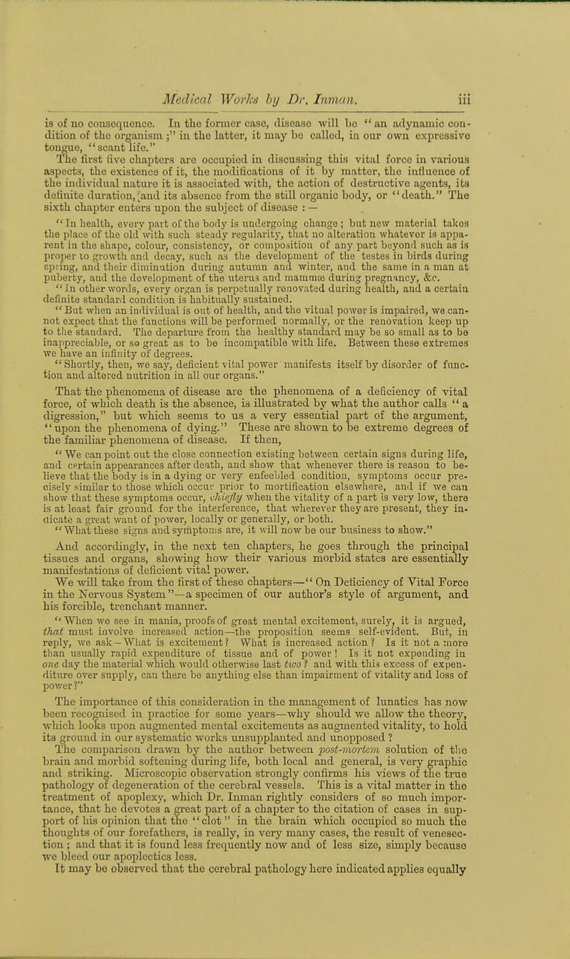 is of no consequence. In the former case, tliseaso will bo an adynamic con- dition of the organism in the latter, it may bo called, in our own expressive tongue, scant life. The first five chapters are occupied in discussing this vital force in various aspects, the existence of ifc, the modifications of it by matter, the influence of the individual nature it is associated with, the action of destructive agents, its definite duration,'^and its absence from the still oi-ganic body, or death. The sixth chapter enters upon the subject of disease : — In health, every part of tlio borly is undergoing change; but new material takes the place of the old with such steady regularity, tliat no alteration whatever is appa- rent in the shape, colour, consistency, or composition of any jjavt beyond such as is proper lo growth and decay, such as the development of the testes in birds during spring, and their diminution during autumn and winter, and the same in a man at puberty, and the development of the litems and manimaj during pregnancy, &c. In other words, every organ is perpetually renovated during health, and a certain definite standard condition is habitually sustained.  But when an individual is out of health, and the vitual power is impaired, we can- not expect that the functions will be performed normally, or the renovation keep up to the standard. The departure from the healthy standard may be so small as to be ina)ipreciable, or so great as to be incompatible with life. Between these extremes we have an infinity of degrees. Shortly, then, we say, deficient vital power manifests itself by disorder of func- tion and altered nutrition in all our organs. That the phenomena of disease are the phenomena of a deficiency of vital force, of which death is the absence, is illustrated by what the author calls  a digression, but which seems to us a very essential part of the argument, upon the phenomena of dying. These are shown to be extreme degrees of the familiar phenomena of disease. If then, We can point out the close connection existing between certain signs during life, and cprtain appearances after death, and show that whenever there is reason to be- lieve that the body is in a dying or very enfeebled condition, symptoms occur pre- cisely similar to those which occur prior to mortification elsewKei'e, and if Ave can show that these symptoms occur, chiefly when the vitality of a part is very low, there is at least fair ground for the interference, that wherever they are present, they in- dicate a great want of power, locally or generally, or both. What these signs and symptoms are, it will now be our business to show. And accordingly, in the next ten chapters, he goes through the principal tissues and organs, showing how their various morbid states are essentially manifestations of deficient vital power. We will take from the first of these chapters— On Deficiency of Vital Force in the Nervous System —a specimen of our author's style of argument, and his forcible, trenchant manner. When we see in mania, proofs of great mental excitement, surely, it is argued, that must involve increased action—the proposition seems self-evident. But, in reply, we ask—What is excitement? What is increased action? Is it not a more than usually rapid expenditure of tissue and of power ! Is it not expending in one day the material which would otherwise last tivo ? and with this excess of expen- diture over supply, can there be anything else than impairment of vitality and loss of power ? The importance of this consideration in the management of lunatics has now been recognised in practice for some years—why should we allow the theory, which looks upon augmented mental excitements as augmented vitality, to hold its ground in our systematic works unsupplanted and unopposed ? The comparison di'awn by the author between post-mortem solution of tlie brain and morbid softening during life, both local and general, is very graphic and striking. Microscopic observation strongly confirms his views of the true pathology of degeneration of the cerebral vessels. This is a vital matter in the treatment of apoplexy, which Dr. Inman rightly considers of so much impor- tance, that he devotes a great part of a chapter to the citation of cases in sup- port of bis opinion that the clot  in the brain which occupied so much the thoughts of our forefathers, is really, in very many cases, the result of venesec- tion ; and that it is found less frequently now and of less size, simply because we bleed our apoplectics less. It may be observed that the cerebral pathology hero indicated applies equally