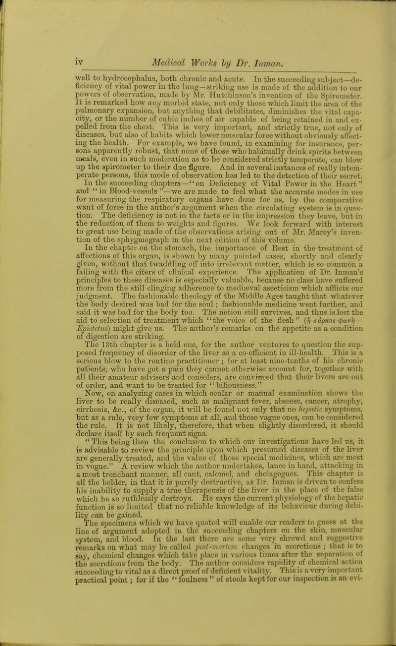 well to hydrocephalus, both chronic and acute. In the succeeding subject—de- ficiency of Yital power in the lung—striking use is made of the addition to our powers of observation, made by Mr. Hutchmson's invention of the Spirometer. It is remarked how any morbid state, not only those which limit the area of the pulmonary expansion, but anything that debilitates, diminishes the vital capa- city, or the number of cubic inches of air capable of being retained in and ex- pelled from the chest. This is very important, and strictly true, not only of diseases, but also of habits which lower muscular force without obviously affect- ing the health. For example, we have found, in examining for insurance, per- sons apparently robust, that none of those who habitually drink spirits between meals, even in such moderation as to be considered strictly temperate, can blow up the spirometer to their due figure. And in several instances of really intem- perate persons, this mode of observation has led to the detection of their secret. In the succeedmg chapters—on Deficiency of Vital Power in the Heart and  in Blood-vessels —we arc made to feel what the accurate modes in use for measuring the respiratory organs have done for us, by the comparative want of force in the author's argument when the circulating system is in ques- tion. The deficiency is not in the facts or in the impression they leave, but in the reduction of them to weights and figures. We look forward with interest to great use being made of the observations arising out of Mr. Marey's inven- tion of the sphygmograph in the next edition of this volume. In the chapter on the stomach, the importance of Kest in the treatment of affections of this organ, is shown by many pointed cases, shortly and clearly given, without that twaddling off into irrelevant matter, which is so common a failing with the citers of clinical experience. The application of Dr. Inmau's principles to these diseases is especially valuable, because no class have suffered more from the still clinging adherence to medifeval asceticism which afflicts our judgment. The fashionable theology of the Middle Ages taught that whatever the body desired was bad for the soul; fashionable medicine went further, and said it was bad for the body too. The notion still sur%aves, and thus is lost the aid to selection of treatment which the voice of the flesh  (r) adpKos <pwv}i— Epictetics) might give us. The author's remarks on the appetite as a condition of digestion are striking. The 13th chapter is a bold one, for the author ventures to question the sup- posed frequency of disorder of the liver as a co-efficient in ill-health. This is a serious blow to the routine practitioner ; for at least nine-tenths of his chronic patients, who have got a pain they cannot otherwise account for, together with all theii- amateur advisers and consolers, are conviaced that their livers are out of order, and want to be treated for biliousness. Now, on analyzing cases in which ocular or manual examination shows the liver to be really diseased, such as malignant fever, abscess, cancer, atrophy, cirrhosis, &c., of the organ, it will be found not oulj^ that no hepatic symptoms, but as a i*ule, very few symptoms at all, and those vague ones, can be considered the rule. It is not likely, therefore, that when shghtly disordered, it should declare itself by such frequent signs.  This being then the conclusion to which om* investigations have led us, it is advisable to review the principle iipon which presumed diseases of the liver are generally treated, and the value of those special medicines, which are most in vogue. A review which the author undertakes, lance in hand, attacking in a most trenchant manner, all cant, calomel, and cholagogues. This chapter is all the bolder, in that it is purely destructive, as Dr. Inman is driven to confess his inability to supj)ly a true therapeusis of the liver in the place of the false which he so I'uthlessly destroys. He says the current physiology of the hepatic function is so limited that no reliable knowledge of its behaviour during debi- lity can be gained. The specimens which we have quoted will enable our readers to guess at the line of argument adopted in the succeeding chapters on the skin, muscular system, and blood, in the last there arc some very shrcAvd and suggestive remarks on what may be called jwst-inoi-tcm changes in secretions ; that is to say, chemical changes which take i^lace in various times after the separation of the secretions from the body. The author considers rapidity of chemical action succeeding to vital as a direct proof of deficient vitality. This is a very important practical point; for if the  foulness  of stools kept for our inspection is an evi-