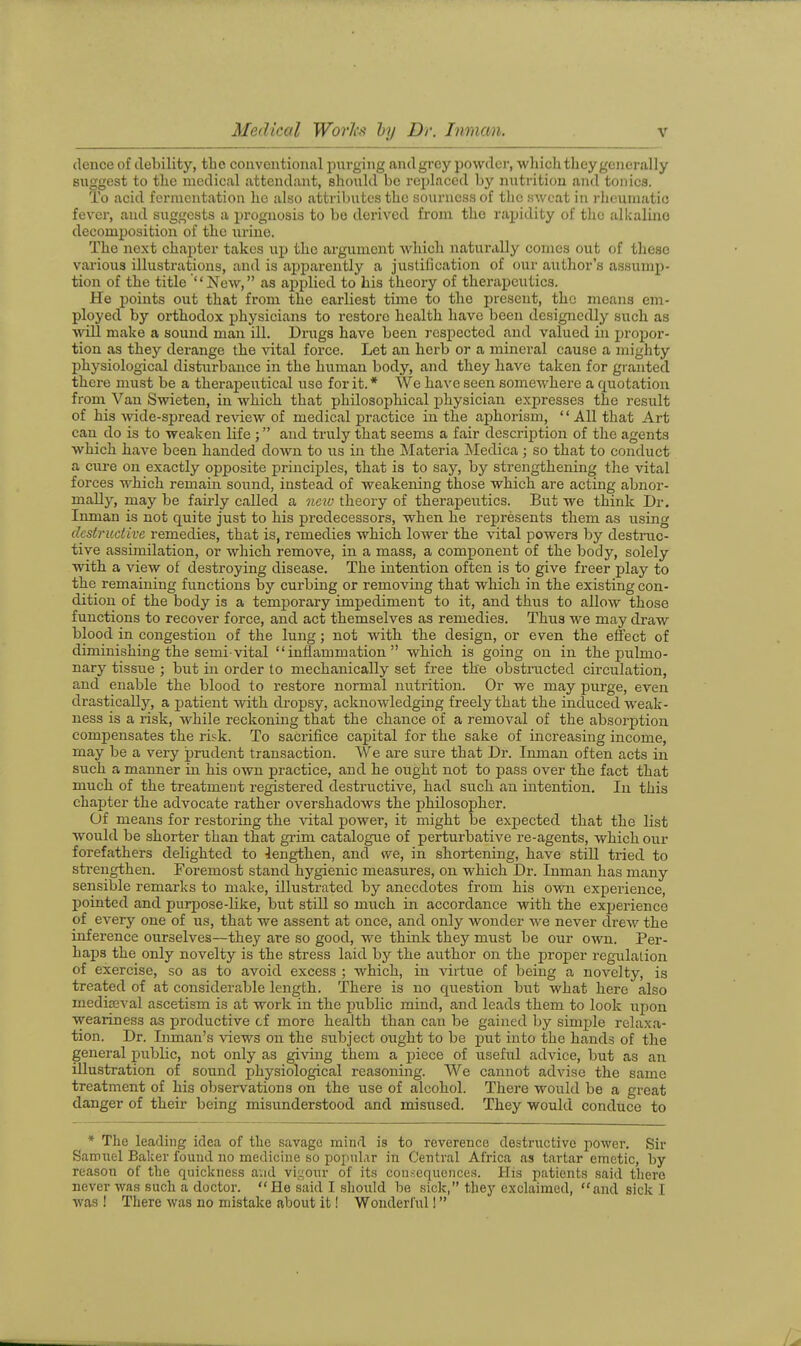 dence of debility, the conventional purging and grey powder, which they generally suggest to the medical attendant, should be rejjlaced by nutrition and tonics. To acid fermentation he also attribiites the sourness of the sweat in rlicumatio fever, and suggests a prognosis to be derived from the rajjidity of tlio allcalino decomposition of the urine. The next chapter takes up the argument which naturally comes out of these various illustrations, and is apjaarently a justification of our author's assump- tion of the title New, as applied to his theory of therapeutics. He points out that from the earliest time to the present, the means em- ployed by orthodox physicians to restore health have been designedly such as will make a sound man ill. Drugs have been respected and valued in propor- tion as they derange the vital force. Let an herb or a mineral cause a mighty physiological disturbance in the human body, and they have taken for granted there must be a therapeutical use for it. * We have seen somewhere a quotation from Van Swieten, in which that philosophical physician expresses the result of his -wide-spread review of medical practice in the aphorism, All that Art can do is to weaken life ; and truly that seems a fair description of the agents which have been handed down to us in the Materia Medica; so that to conduct a ciu-e on exactly opposite princij)les, that is to say, bj'- strengthening the vital forces which remain sound, instead of weakening those which are acting abnor- mally, may be fairly called a new theory of therapeiitics. But we think Dr. Inman is not quite just to his predecessors, when he represents them as using destructive remedies, that is, remedies which lower the vital powers by destnic- tive assimilation, or which remove, in a mass, a component of the body, solely with a view of destroying disease. The intention often is to give freer play to the remaining functions by curbing or removing that which in the existing con- dition of the body is a temporary impediment to it, and thus to allow those functions to recover force, and act themselves as remedies. Thus we may draw blood in congestion of the lung; not with the design, or even the effect of diminishing the semi-vital inflammation which is going on in the pulmo- nary tissue ; but in order to mechanically set free the obstructed circulation, and enable the blood to restore normal nutrition. Or we may purge, even drastically, a patient with dropsy, acknowledging freely that the induced weak- ness is a risk, while reckoning that the chance of a removal of the absorption compensates the risk. To sacrifice capital for the sake of increasing income, may be a very prudent transaction. We are sure that Dr. Iimian often acts in such a manner in his own practice, and he ought not to j)ass over the fact that much of the treatment registered destructive, had such an intention. In this chapter the advocate rather overshadows the philosopher. Of means for restoring the vital power, it might be expected that the list would be shorter than that giim catalogue of perturbative re-agents, which our forefathers delighted to lengthen, and we, in shortening, have still tried to strengthen. Foremost stand hygienic measures, on which Dr. Inman has many sensible remarks to make, illustrated by anecdotes from his own experience, pointed and purpose-like, but still so much in accordance with the experience of every one of us, that we assent at once, and only wonder we never drew the inference ourselves—they are so good, we think they must be our owm. Per- haps the only novelty is the stress laid by the author on the proper regulation of exercise, so as to avoid excess ; which, in Adrtue of being a novelty, is treated of at considerable length. There is no question but what here also medieval ascetism is at work in the public mind, and leads them to look iipon weariness as productive cf more health than can be gained by simple relaxa- tion. Dr. Inman's views on the subject ought to be put into the hands of the general public, not only as giving them a j)iece of useful advice, but as an illustration of sound physiological reasoning. We cannot advise the same treatment of his observations on the use of alcohol. There would be a great danger of their being misunderstood and misused. They would conduce to * The leading idea of the savage mind is to reverence destructive power. Sir Samuel Baker found no medicine so popnlar in Central Africa as tartar emetic, by reason of the quickness avid vi;^our of its consequences. His patients said there never was such a doctor. He said I should be sick, they exclaimed, and sick I was ! There was no mistake about it! Wonderlul!