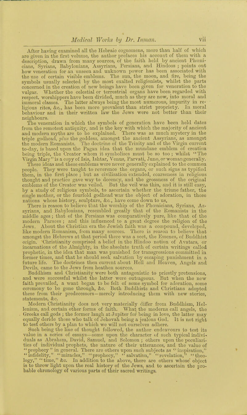 After having examined all the Hebraic cognomens, more than half of which are given in the first volume, the author prefaces his account of them with a description, drawn from many sources, of the faith held by ancient Pliajni- cians, Syrians, Babylonians, Assyrians, Persians, and Hindoos ; points out how veneration for an unseen and unknown power has been associated witli the use of certain visible emblems. The sun, the moon, and fire, being the symbols usually selected by the most exalted religionists, whilst the parts concerned in the creation of new beings have been given for veneration to the vulgar. AVhether the celestial or terrestrial organs have been regarded with respect, Avorshippers have been di^dded, much as they are now, into moral and immoral classes. The latter always being the most numerous, impurity in re- ligious rites, &;c., has been more prevalent than strict jjropriety. In moral behaviour and in their -written law the Jews were not better than their neighboiirs. The veneration in which the symbols of generation have been held dates from the remotest antiquity, and is the key with which the majority of ancient and modern myths are to be explained. There was as much mystery in the triple godhead, p^us the goddess, amongst the ancient Assyrians, as amongst the modern Romanists. The doctrine of the Trinity and of the Virgin current to-day, is based upon the Pagan idea that the mundane emblem of creation being triple, the Creator whom it symbolises must be so too ; whilst '' The Virgin Mary  is a copy of Isis, Ishtar, Venus, Paiwati, Juno, or woman generally. These ideas and these emblems were never generally explained to the common people. They were taught to reverence the oi'gans, or snch signs as typified them, in the first place ; but as civilisation extended, coarseness in religious thought and practice gave way to decency, and the grossness of the original emblems of the Creator was veiled. But the veil was thin, and it is still easy, by a study of religious symbols, to ascertain whether the triune fathei-, the single mother, or the fourfold godhead was the object of adoration, in those nations whose history, sculpture, &c., have come down to lis. There is reason to believe that the worship of the Phcenicians, Syrians, As- syrians, and Babylonians, resembled greatly that of the Romanists in the middle ages ; that of the Persians was comparatively pure, like that of the modern Parsees ; and this influenced to a great degree the religion of the Jews. About the Christian era the Jewish faith was a compound, developed, like modem Romanism, from many sources. There is reafon to belicA'^e that amongst the Hebrews at that period there was a sect, the Essenes, of Buddhist origin. Christianity comprised a belief in the Hindoo notion of Avatars, or incarnations of the Almighty, in the absolute truth of certain writings called prophetic, in the idea that man was punished for transgressions committed in former times, and that he should seek salvation by escaping punishment in a future life. The doctrines then current about Hell and Heaven, Angels and Devils, came to the Jews from heathen sources. Buddhism and Christianity were both antagonistic to priestly pretensions, and were successful whilst the latter were outrageous. But when the new faith prevailed, a want began to be felt of some symbol for adoration, some ceremony to be gone through, &c. Both Buddhists and Christians adopted these from their predecessors—merely introducing them with new stories, statements, &c. Modern Christianity does not very materially differ from Buddhism, Hel- lenism, and certain other forms of faith. What the moderns call angels, the Greeks call gods ; the former laugh at Jupiter for being in love, the latter may equally deride those who talk of Jehovah being a jealous God. It is not right to test othei's by a plan to which we will not ourselves adhere. Such being the line of thought followed, the author endeavours to test its value in a series of essays—some iipon the character of such typical indivi- duals as Abraham, David, Samuel, and Solomon ; others upon the peculiari- ties of individual pi'ophets, the nature of their utterances, and the value of  prophecy  in general. There are others upon such subjects as  inspiration,  hifidelity, miracles, prophecy,  salvatimi, revelation, theo- logy, time,&c. In addition to the above, there are others whose' object is to throw light upon the real history of the Jews, and to ascertain the pro- bable chronology of various parts of their sacred writings.