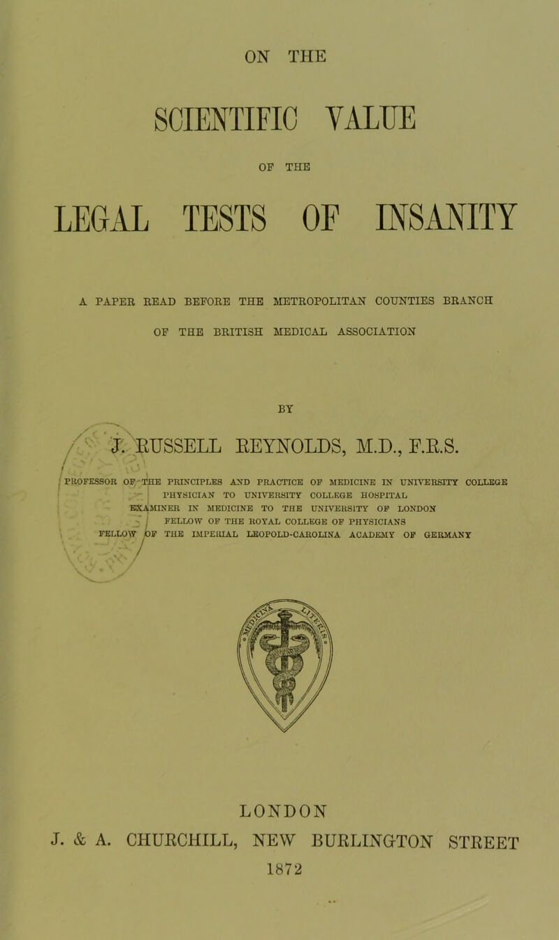 SCIENTIFIC VALUE OF THE LEGAL TESTS OF INSANITY A PAPER READ BEFORE THE METROPOLITAN COUNTIES BRANCH OF THE BRITISH MEDICAL ASSOCIATION BY J. RUSSELL REYNOLDS, M.D., F.R.S. vO PROFESSOR OF THE PRINCIPLES AND PRACTICE OF MEDICINE IN UNIVERSITY COLLEGE PHYSICIAN TO UNIVERSITY COLLEGE HOSPITAL EXAMINER IN MEDICINE TO THE UNIVERSITY OF LONDON 5 I FELLOW OF THE ROYAL COLLEGE OF PHYSICIANS FELLOW OF THE IMPERIAL LEOPOLD-CAROLINA ACADEMY OF GERMANY LONDON J. & A. CHURCHILL, NEW BURLINGTON STREET 1872