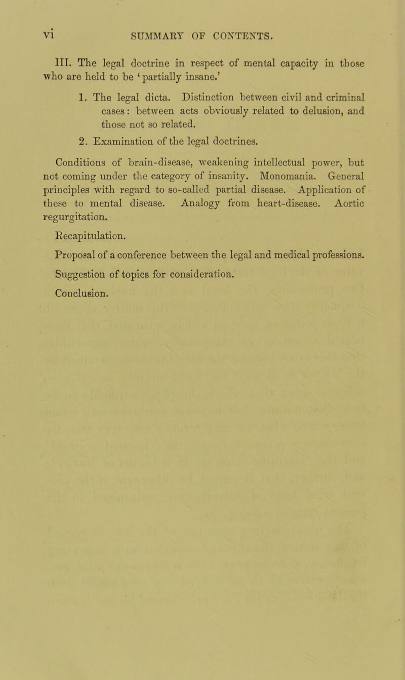 Iir. The legal doctrine in respect of mental capacity in those ■who are held to be ‘ partially insane.’ 1. The legal dicta. Distinction between civil and criminal cases: between acts obviously related to delusion, and those not so related. 2. Examination of the legal doctrines. Conditions of brain-disease, weakening intellectual power, but not coming under the category of insanity. Monomania. General principles with regard to so-called partial disease. Application of these to mental disease. Analogy from heart-disease. Aortic regurgitation. Recapitulation. Proposal of a conference between the legal and medical professions. Suggestion of topics for consideration. Conclusion.