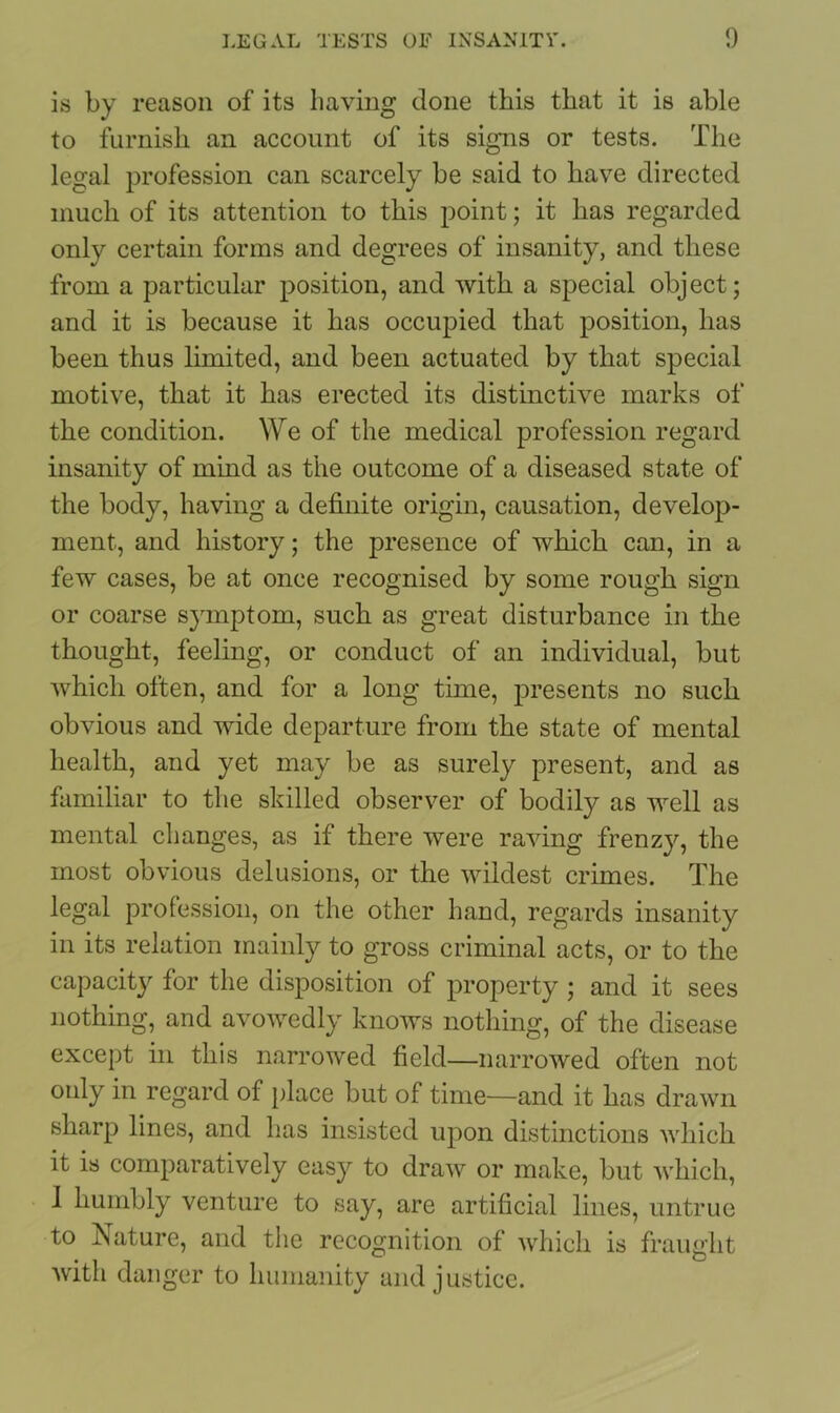 is by reason of its having done this that it is able to furnish an account of its signs or tests. The legal profession can scarcely be said to have directed much of its attention to this point; it has regarded only certain forms and degrees of insanity, and these from a particular position, and with a special object; and it is because it has occupied that position, has been thus limited, and been actuated by that special motive, that it has erected its distinctive marks of the condition. We of the medical profession regard insanity of mind as the outcome of a diseased state of the body, having a definite origin, causation, develop- ment, and history; the presence of which can, in a few cases, be at once recognised by some rough sign or coarse symptom, such as great disturbance in the thought, feeling, or conduct of an individual, but which often, and for a long time, presents no such obvious and wide departure from the state of mental health, and yet may be as surely present, and as familiar to the skilled observer of bodily as well as mental changes, as if there were raving frenzy, the most obvious delusions, or the wildest crimes. The legal profession, on the other hand, regards insanity in its relation mainly to gross criminal acts, or to the capacity for the disposition of property ; and it sees nothing, and avowedly knows nothing, of the disease except in this narrowed field—narrowed often not only in regard of place but of time—and it has drawn sharp lines, and has insisted upon distinctions which it is comparatively easy to draw or make, but which, 1 humbly venture to say, are artificial lines, untrue to Nature, and the recognition of which is fraught Avith danger to humanity and justice.