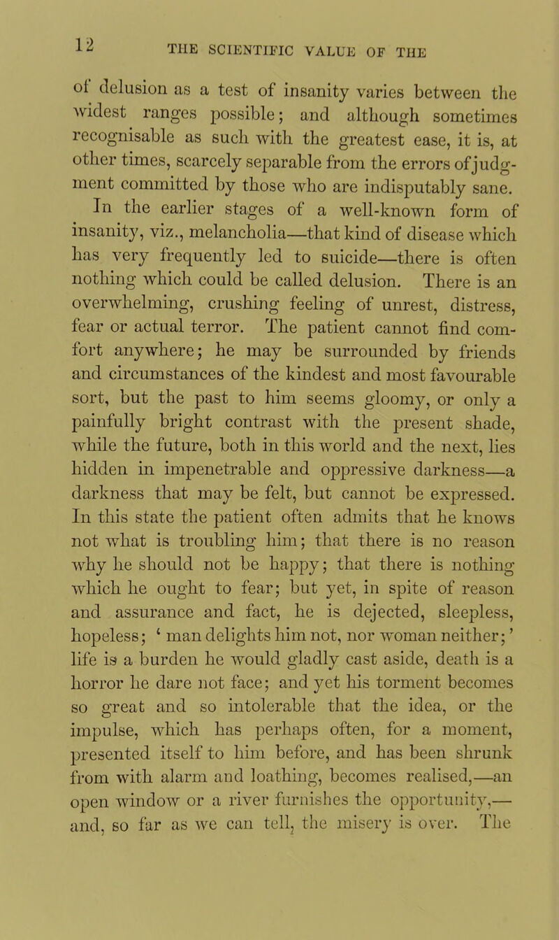 oi delusion as a test of insanity varies between the widest ranges possible; and although sometimes recognisable as such with the greatest ease, it is, at other times, scarcely separable from the errors of judg- ment committed by those who are indisputably sane. In the earlier stages of a well-known form of insanity, viz., melancholia—that kind of disease which has very frequently led to suicide—there is often nothing which could be called delusion. There is an overwhelming, crushing feeling of unrest, distress, fear or actual terror. The patient cannot find com- fort anywhere; he may be surrounded by friends and circumstances of the kindest and most favourable sort, but the past to him seems gloomy, or only a painfully bright contrast with the present shade, while the future, both in this world and the next, lies hidden in impenetrable and oppressive darkness—a darkness that may be felt, but cannot be expressed. In this state the patient often admits that he knows not what is troubling him; that there is no reason why he should not be happy; that there is nothing which he ought to fear; but yet, in spite of reason and assurance and fact, he is dejected, sleepless, hopeless; ‘ man delights him not, nor woman neither; ’ life is a burden he would gladly cast aside, death is a horror he dare not face; and yet his torment becomes so great and so intolerable that the idea, or the impulse, which has perhaps often, for a moment, presented itself to him before, and has been shrunk from with alarm and loathing, becomes realised,—an open window or a river furnishes the opportunity,— and, so far as we can tell, the misery is over. The