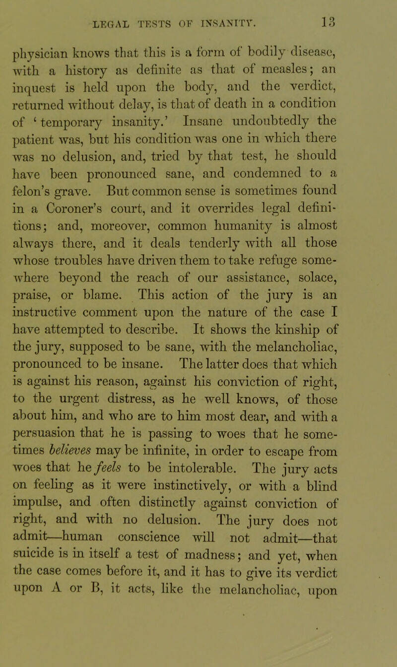 physician knows that this is a form of bodily disease, with a history as definite as that of measles; an inquest is held upon the body, and the verdict, returned without delay, is that of death in a condition of ‘temporary insanity.’ Insane undoubtedly the patient was, but his condition was one in which there was no delusion, and, tried by that test, he should have been pronounced sane, and condemned to a felon’s grave. But common sense is sometimes found in a Coroner’s court, and it overrides legal defini- tions; and, moreover, common humanity is almost always there, and it deals tenderly with all those whose troubles have driven them to take refuge some- where beyond the reach of our assistance, solace, praise, or blame. This action of the jury is an instructive comment upon the nature of the case I have attempted to describe. It shows the kinship of the jury, supposed to be sane, with the melancholiac, pronounced to be insane. The latter does that which is against his reason, against his conviction of right, to the urgent distress, as he well knows, of those about him, and who are to him most dear, and with a persuasion that he is passing to woes that he some- times believes may be infinite, in order to escape from woes that he feels to be intolerable. The jury acts on feeling as it were instinctively, or with a blind impulse, and often distinctly against conviction of right, and with no delusion. The jury does not admit—human conscience will not admit—that suicide is in itself a test of madness; and yet, when the case comes before it, and it has to give its verdict upon A or B, it acts, like the melancholiac, upon