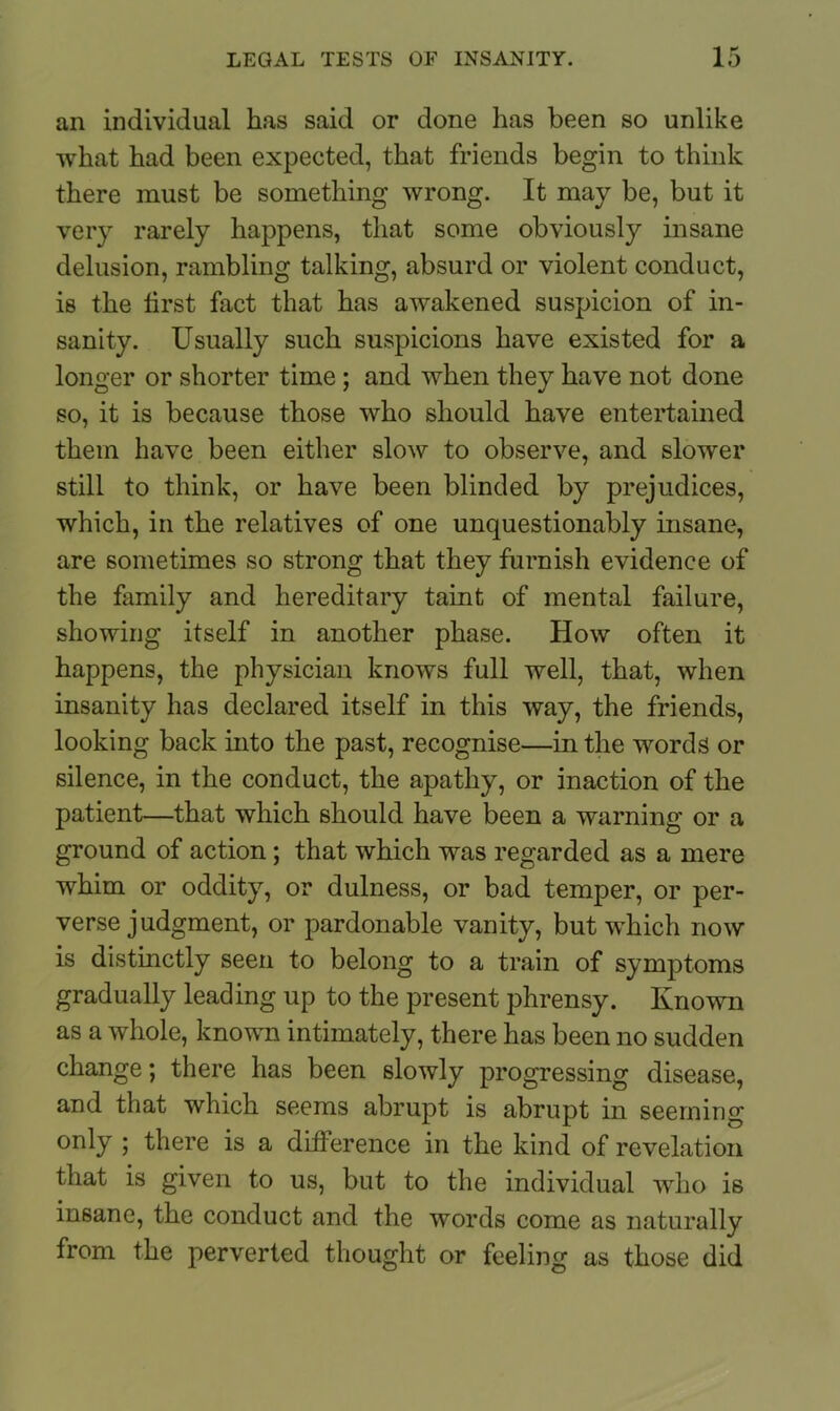 an individual has said or done has been so unlike what had been expected, that friends begin to think there must be something wrong. It may be, but it very rarely happens, that some obviously insane delusion, rambling talking, absurd or violent conduct, is the tirst fact that has awakened suspicion of in- sanity. Usually such suspicions have existed for a longer or shorter time ; and when they have not done so, it is because those who should have entertained them have been either slow to observe, and slower still to think, or have been blinded by prejudices, which, in the relatives of one unquestionably insane, are sometimes so strong that they furnish evidence of the family and hereditary taint of mental failure, showing itself in another phase. How often it happens, the physician knows full well, that, when insanity has declared itself in this way, the friends, looking back into the past, recognise—in the words or silence, in the conduct, the apathy, or inaction of the patient—that which should have been a warning or a ground of action; that which was regarded as a mere whim or oddity, or dulness, or bad temper, or per- verse judgment, or pardonable vanity, but which now is distinctly seen to belong to a train of symptoms gradually leading up to the present phrensy. Known as a whole, known intimately, there has been no sudden change; there has been slowly progressing disease, and that which seems abrupt is abrupt in seeming only ; there is a difference in the kind of revelation that is given to us, but to the individual who is insane, the conduct and the words come as naturally from the perverted thought or feeling as those did