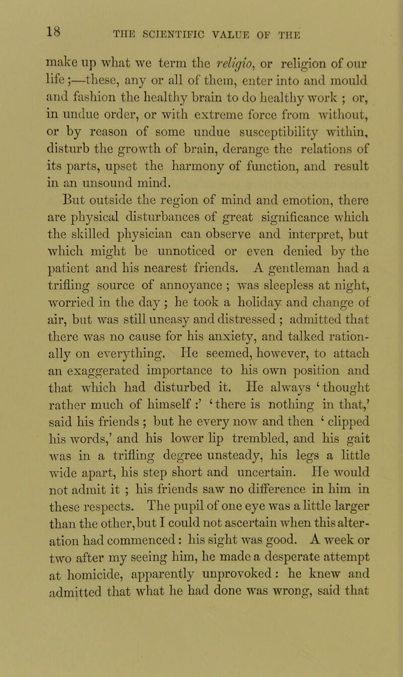 make up what we term the religio, or religion of our life ;—these, any or all of them, enter into and mould and fashion the healthy brain to do healthy work ; or, in undue order, or with extreme force from without, or by reason of some undue susceptibility within, disturb the growth of brain, derange the relations of its parts, upset the harmony of function, and result in an unsound mind. But outside the region of mind and emotion, there are physical disturbances of great significance which the skilled physician can observe and interpret, but which might be unnoticed or even denied by the patient and his nearest friends. A gentleman had a trifling source of annoyance ; was sleepless at night, worried in the day; he took a holiday and change of air, but was still uneasy and distressed ; admitted that there was no cause for his anxiety, and talked ration- ally on everything. lie seemed, however, to attach an exaggerated importance to his own position and that which had disturbed it. He alwavs 4 thought rather much of himself 1 there is nothing in that,’ said his friends ; but he every now and then 1 clipped his words,’ and his lower lip trembled, and his gait was in a trifling degree unsteady, his legs a little wide apart, his step short and uncertain. He would not admit it ; his friends saw no difference in him in these respects. The pupil of one eye was a little larger than the other,but I could not ascertain when this alter- ation had commenced: his sight was good. A week or two after my seeing him, he made a desperate attempt at homicide, apparently unprovoked: he knew and admitted that what he had done was wrong, said that