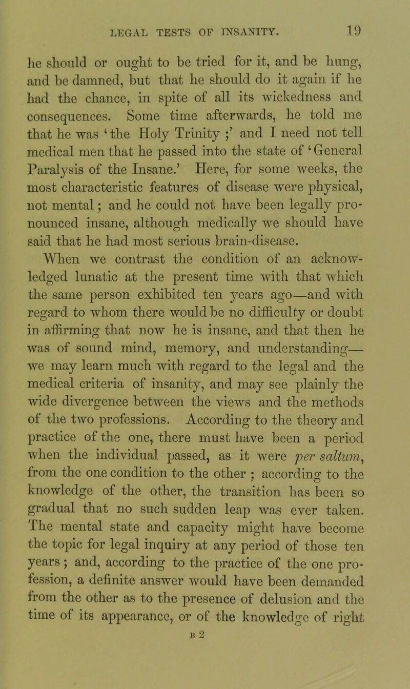 lie should or ought to be tried for it, and be hung, and be damned, but that he should do it again if he had the chance, in spite of all its wickedness and consequences. Some time afterwards, he told me that he was ‘ the Holy Trinity and I need not tell medical men that he passed into the state of ‘General Paralysis of the Insane.’ Here, for some weeks, the most characteristic features of disease were physical, not mental; and he could not have been legally pro- nounced insane, although medically we should have said that he had most serious brain-disease. When we contrast the condition of an acknow- ledged lunatic at the present time with that which the same person exhibited ten years ago—and with regard to whom there would be no difficulty or doubt in affirming that now he is insane, and that then he was of sound mind, memory, and understanding— we may learn much with regard to the legal and the medical criteria of insanity, and may see plainly the wide divergence between the views and the methods of the two professions. According to the theory and practice of the one, there must have been a period when the individual passed, as it were per salturn, from the one condition to the other ; according to the knowledge of the other, the transition has been so gradual that no such sudden leap was ever taken. The mental state and capacity might have become the topic for legal inquiry at any period of those ten years; and, according to the practice of the one pro- fession, a definite answer would have been demanded from the other as to the presence of delusion and the time of its appearance, or of the knowledge of right