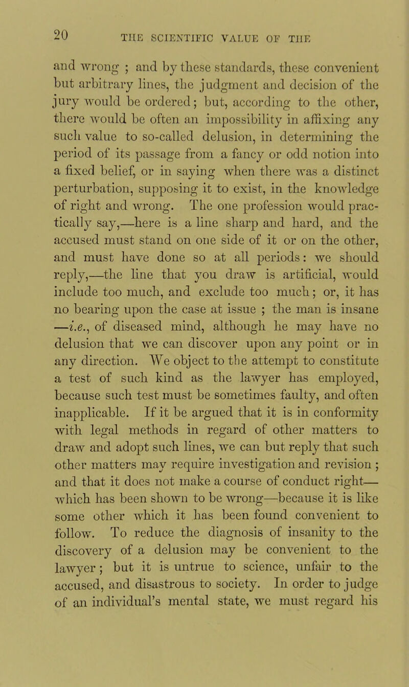 and wrong ; and by these standards, these convenient but arbitrary lines, the judgment and decision of the jury would be ordered; but, according to the other, there would be often an impossibility in affixing any such value to so-called delusion, in determining the period of its passage from a fancy or odd notion into a fixed belief, or in saying when there was a distinct perturbation, supposing it to exist, in the knowledge of right and wrong. The one profession would prac- tically say,—here is a line sharp and hard, and the accused must stand on one side of it or on the other, and must have done so at all periods: we should reply,—the line that you draw is artificial, would include too much, and exclude too much; or, it has no bearing upon the case at issue ; the man is insane —i.e., of diseased mind, although he may have no delusion that we can discover upon any point or in any direction. We object to the attempt to constitute a test of such kind as the lawyer has employed, because such test must be sometimes faulty, and often inapplicable. If it be argued that it is in conformity with legal methods in regard of other matters to draw and adopt such lines, we can but reply that such other matters may require investigation and revision ; and that it does not make a course of conduct right— which has been shown to be wrong—because it is like some other which it has been found convenient to follow. To reduce the diagnosis of insanity to the discovery of a delusion may be convenient to the lawyer; but it is untrue to science, unfair to the accused, and disastrous to society. In order to judge of an individual’s mental state, we must regard his