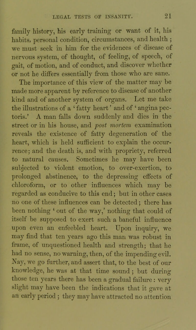 family history, his early training or want of it, his habits, personal condition, circumstances, and health ; we must seek in him for the evidences of disease of nervous system, of thought, of feeling, of speech, of gait, of motion, and of conduct, and discover whether or not he differs essentially from those who are sane. The importance of this view of the matter may be made more apparent by reference to disease of another kind and of another system of organs. Let me take the illustrations of a 1 fatty heart ’ and of ‘ angina pec- toris.’ A man falls down suddenly and dies in the street or in his house, and post mortem examination reveals the existence of fatty degeneration of the heart, which is held sufficient to explain the occur- rence; and the death is, and with propriety, referred to natural causes. Sometimes he may have been subjected to violent emotion, to over-exertion, to prolonged abstinence, to the depressing effects of chloroform, or to other influences which may be regarded as conducive to this end; but in other cases no one of these influences can be detected; there has been nothing 1 out of the way,’ nothing that could of itself be supposed to exert such a baneful influence upon even an enfeebled heart. Upon inquiry, we may find that ten years ago this man was robust in frame, of unquestioned health and strength; that he had no sense, no warning, then, of the impending evil. Nay, we go further, and assert that, to the best of our knowledge, he was at that time sound ; but during those ten years there has been a gradual failure: very slight may have been the indications that it gave at an early period ; they may have attracted no attention