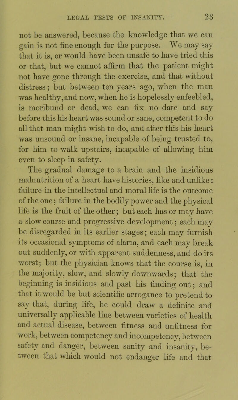 not be answered, because the knowledge that we can gain is not fine enough for the purpose. We may say that it is, or would have been unsafe to have tried this or that, but we cannot affirm that the patient might not have gone through the exercise, and that without distress; but between ten years ago, when the man was healthy, and now, when he is hopelessly enfeebled, is moribund or dead, we can fix no date and say before this his heart was sound or sane, competent to do all that man might wish to do, and after this his heart was unsound or insane, incapable of being trusted to, for him to walk upstairs, incapable of allowing him even to sleep in safety. The gradual damage to a brain and the insidious malnutrition of a heart have histories, like and unlike: failure in the intellectual and moral life is the outcome of the one; failure in the bodily power and the physical life is the fruit of the other; but each has or may have a slow course and progressive development; each may be disregarded in its earlier stages; each may furnish its occasional symptoms of alarm, and each may break out suddenly, or with apparent suddenness, and do its worst; but the physician knows that the course is, in the majority, slow, and slowly downwards; that the beginning is insidious and past his finding out; and that it would be but scientific arrogance to pretend to say that, during life, he could draw a definite and universally applicable line between varieties of health and actual disease, between fitness and unfitness for work, between competency and incompetency, between safety and danger, between sanity and insanity, be- tween that which would not endanger life and that