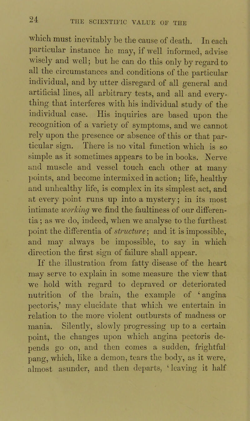 which must inevitably be the cause of death. In eacli particular instance he may, if well informed, advise wisely and well; but he can do this only by regard to all the circumstances and conditions of the particular individual, and by utter disregard of all general and artificial lines, all arbitrary tests, and all and every- thing that interferes with his individual study of the individual case. His inquiries are based upon the recognition of a variety of symptoms, and we cannot rely upon the presence or absence of this or that par- ticular sign. There is no vital function which is so simple as it sometimes appears to be in books. Nerve and muscle and vessel touch each other at many ]joints, and become intermixed in action; life, healthy and unhealthy life, is complex in its simplest act, and at every point runs up into a mystery; in its most intimate working we find the faultiness of our differen- tia ; as we do, indeed, when we analyse to the furthest point the differentia of structure; and it is impossible, and may always be impossible, to say in which direction the first sign of failure shall appear. If the illustration from fatty disease of the heart may serve to explain in some measure the view that we hold with regard to depraved or deteriorated nutrition of the brain, the example of ‘ angina pectoris,’ may elucidate that which we entertain in relation to the more violent outbursts of madness or mania. Silently, slowly progressing up to a certain point, the changes upon which angina pectoris de- pends go on, and then comes a sudden, frightful pang, which, like a demon, tears the body, as it were, almost asunder, and then departs, ‘ leaving it half