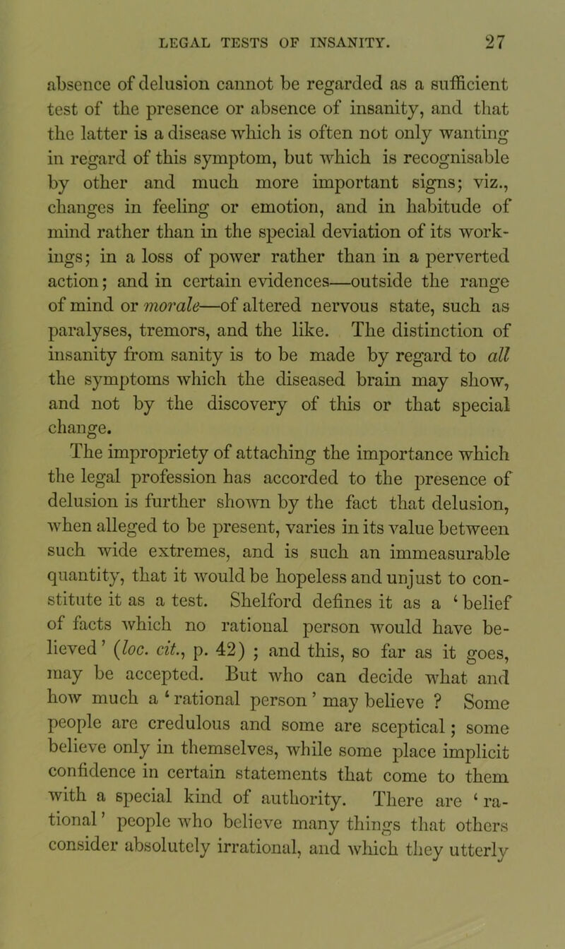 absence of delusion cannot be regarded as a sufficient test of the presence or absence of insanity, and that the latter is a disease which is often not only wanting in regard of this symptom, but which is recognisable by other and much more important signs; viz., changes in feeling or emotion, and in habitude of mind rather than in the special deviation of its work- ings; in a loss of power rather than in a perverted action; and in certain evidences—outside the range of mind or morale—of altered nervous state, such as paralyses, tremors, and the like. The distinction of insanity from sanity is to be made by regard to all the symptoms which the diseased brain may show, and not by the discovery of this or that special change. The impropriety of attaching the importance which the legal profession has accorded to the presence of delusion is further shown by the fact that delusion, when alleged to be present, varies in its value between such wide extremes, and is such an immeasurable quantity, that it would be hopeless and unjust to con- stitute it as a test. Shelford defines it as a ‘ belief of facts which no rational person would have be- lieved ’ (loc. cit., p. 42) ; and this, so far as it goes, may be accepted. But who can decide what and how much a ‘ rational person ’ may believe ? Some people are credulous and some are sceptical; some believe only in themselves, while some place implicit confidence in certain statements that come to them with a special kind of authority. There are c ra- tional ’ people who believe many things that others consider absolutely irrational, and which they utterly