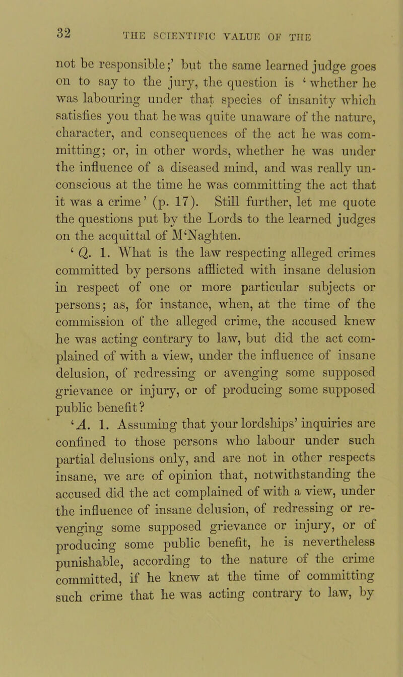 not be responsible;’ but the same learned judge goes on to say to the jury, the question is ‘whether he was labouring under that species of insanity which satisfies you that he was quite unaware of the nature, character, and consequences of the act he was com- mitting; or, in other words, whether he was under the influence of a diseased mind, and was really un- conscious at the time he was committing the act that it was a crime’ (p. 17). Still further, let me quote the questions put by the Lords to the learned judges on the acquittal of M‘Naghten. ‘ Q. 1. What is the law respecting alleged crimes committed by persons afflicted with insane delusion in respect of one or more particular subjects or persons; as, for instance, when, at the time of the commission of the alleged crime, the accused knew he was acting contrary to law, but did the act com- plained of with a view, under the influence of insane delusion, of redressing or avenging some supposed grievance or injury, or of producing some supposed public benefit? lA. 1. Assuming that your lordships’ inquiries are confined to those persons who labour under such partial delusions only, and are not in other respects insane, we are of opinion that, notwithstanding the accused did the act complained of with a view, under the influence of insane delusion, of redressing or re- venging some supposed grievance or injury, or of producing some public benefit, he is nevertheless punishable, according to the nature of the crime committed, if he knew at the time of committing such crime that he was acting contrary to law, by